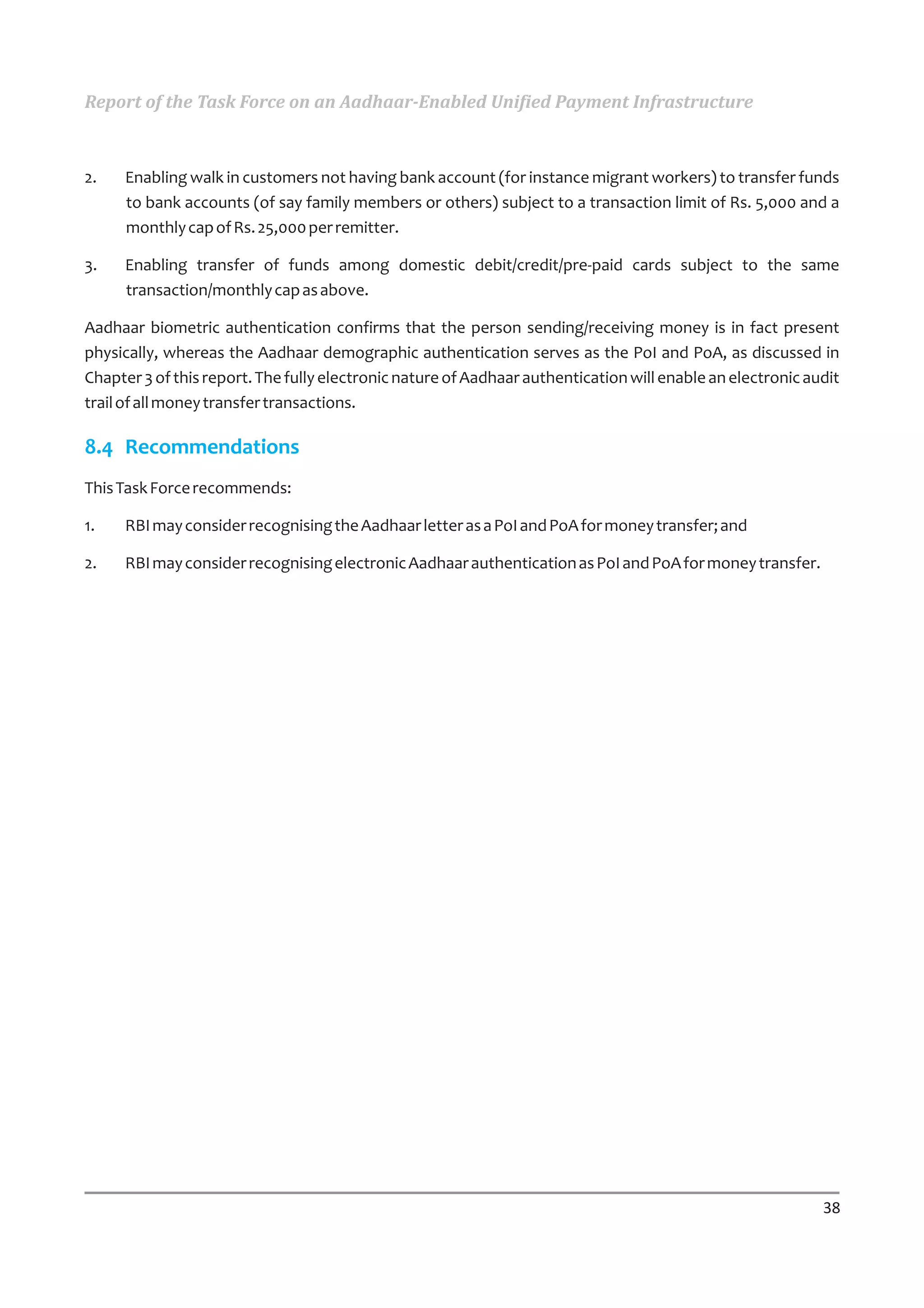 Report of the Task Force on an Aadhaar-Enabled Unified Payment Infrastructure



2.   Enabling walk in customers not having bank account (for instance migrant workers) to transfer funds
     to bank accounts (of say family members or others) subject to a transaction limit of Rs. 5,000 and a
     monthly cap of Rs. 25,000 per remitter.

3.   Enabling transfer of funds among domestic debit/credit/pre-paid cards subject to the same
     transaction/monthly cap as above.

Aadhaar biometric authentication confirms that the person sending/receiving money is in fact present
physically, whereas the Aadhaar demographic authentication serves as the PoI and PoA, as discussed in
Chapter 3 of this report. The fully electronic nature of Aadhaar authentication will enable an electronic audit
trail of all money transfer transactions.

8.4 Recommendations
This Task Force recommends:

1.   RBI may consider recognising the Aadhaar letter as a PoI and PoA for money transfer; and

2.   RBI may consider recognising electronic Aadhaar authentication as PoI and PoA for money transfer.




                                                                                                            38
 