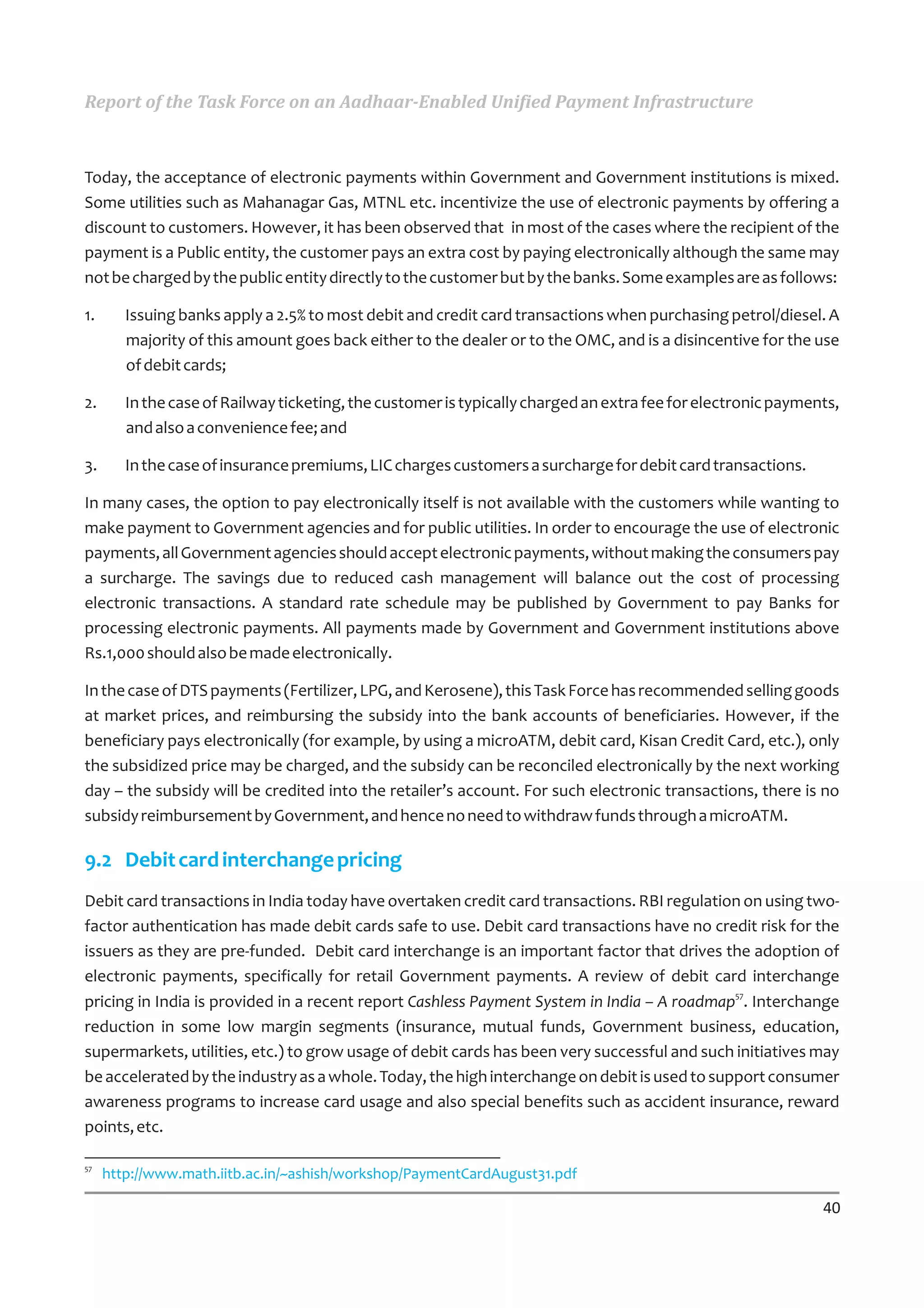 Report of the Task Force on an Aadhaar-Enabled Unified Payment Infrastructure



Today, the acceptance of electronic payments within Government and Government institutions is mixed.
Some utilities such as Mahanagar Gas, MTNL etc. incentivize the use of electronic payments by offering a
discount to customers. However, it has been observed that in most of the cases where the recipient of the
payment is a Public entity, the customer pays an extra cost by paying electronically although the same may
not be charged by the public entity directly to the customer but by the banks. Some examples are as follows:

1.      Issuing banks apply a 2.5% to most debit and credit card transactions when purchasing petrol/diesel. A
        majority of this amount goes back either to the dealer or to the OMC, and is a disincentive for the use
        of debit cards;

2.      In the case of Railway ticketing, the customer is typically charged an extra fee for electronic payments,
        and also a convenience fee; and

3.      In the case of insurance premiums, LIC charges customers a surcharge for debit card transactions.

In many cases, the option to pay electronically itself is not available with the customers while wanting to
make payment to Government agencies and for public utilities. In order to encourage the use of electronic
payments, all Government agencies should accept electronic payments, without making the consumers pay
a surcharge. The savings due to reduced cash management will balance out the cost of processing
electronic transactions. A standard rate schedule may be published by Government to pay Banks for
processing electronic payments. All payments made by Government and Government institutions above
Rs.1,000 should also be made electronically.

In the case of DTS payments (Fertilizer, LPG, and Kerosene), this Task Force has recommended selling goods
at market prices, and reimbursing the subsidy into the bank accounts of beneficiaries. However, if the
beneficiary pays electronically (for example, by using a microATM, debit card, Kisan Credit Card, etc.), only
the subsidized price may be charged, and the subsidy can be reconciled electronically by the next working
day – the subsidy will be credited into the retailer’s account. For such electronic transactions, there is no
subsidy reimbursement by Government, and hence no need to withdraw funds through a microATM.

9.2 Debit card interchange pricing
Debit card transactions in India today have overtaken credit card transactions. RBI regulation on using two-
factor authentication has made debit cards safe to use. Debit card transactions have no credit risk for the
issuers as they are pre-funded. Debit card interchange is an important factor that drives the adoption of
electronic payments, specifically for retail Government payments. A review of debit card interchange
pricing in India is provided in a recent report Cashless Payment System in India – A roadmap57. Interchange
reduction in some low margin segments (insurance, mutual funds, Government business, education,
supermarkets, utilities, etc.) to grow usage of debit cards has been very successful and such initiatives may
be accelerated by the industry as a whole. Today, the high interchange on debit is used to support consumer
awareness programs to increase card usage and also special benefits such as accident insurance, reward
points, etc.

57
     http://www.math.iitb.ac.in/~ashish/workshop/PaymentCardAugust31.pdf

                                                                                                              40
 
