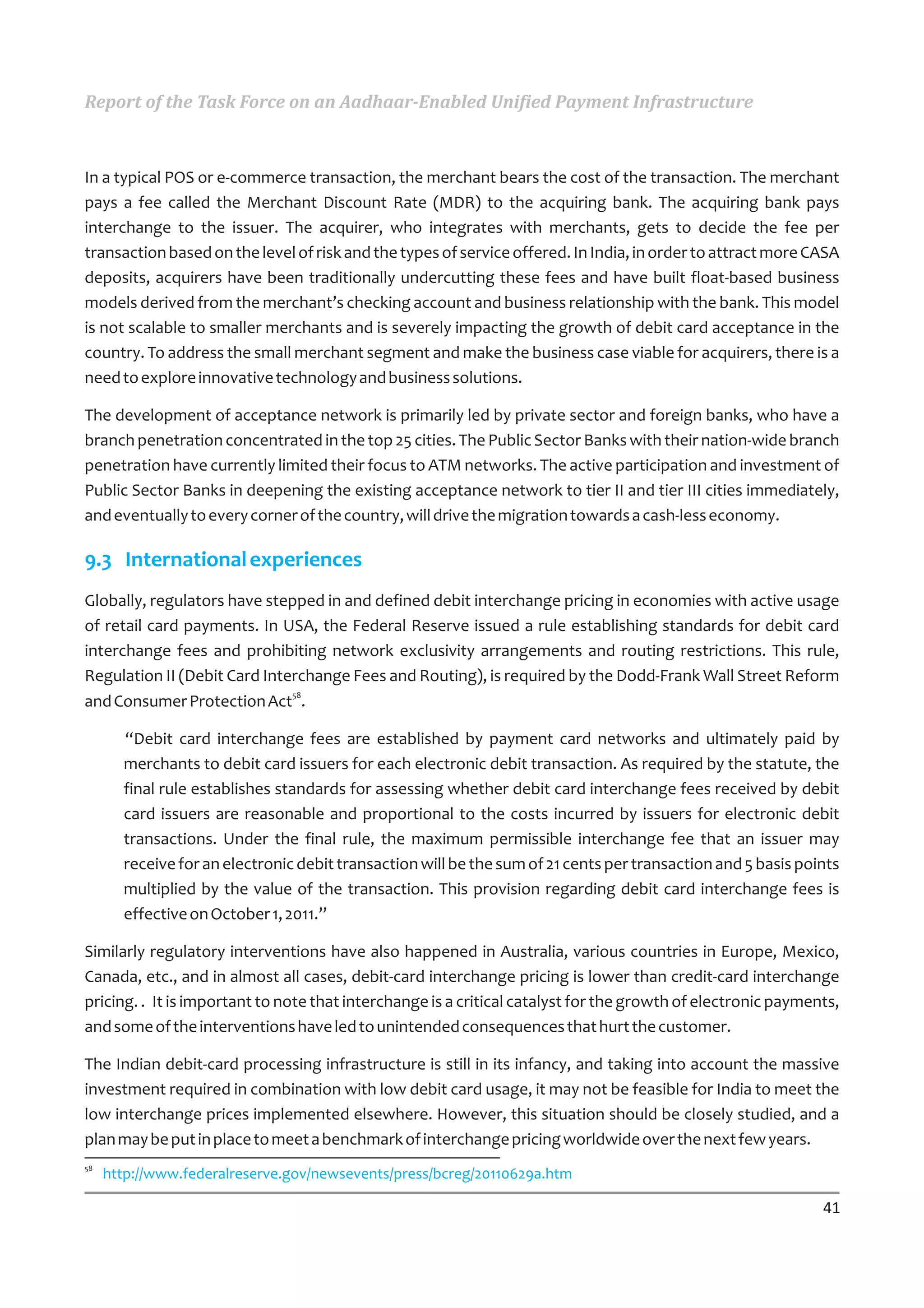 Report of the Task Force on an Aadhaar-Enabled Unified Payment Infrastructure



In a typical POS or e-commerce transaction, the merchant bears the cost of the transaction. The merchant
pays a fee called the Merchant Discount Rate (MDR) to the acquiring bank. The acquiring bank pays
interchange to the issuer. The acquirer, who integrates with merchants, gets to decide the fee per
transaction based on the level of risk and the types of service offered. In India, in order to attract more CASA
deposits, acquirers have been traditionally undercutting these fees and have built float-based business
models derived from the merchant’s checking account and business relationship with the bank. This model
is not scalable to smaller merchants and is severely impacting the growth of debit card acceptance in the
country. To address the small merchant segment and make the business case viable for acquirers, there is a
need to explore innovative technology and business solutions.

The development of acceptance network is primarily led by private sector and foreign banks, who have a
branch penetration concentrated in the top 25 cities. The Public Sector Banks with their nation-wide branch
penetration have currently limited their focus to ATM networks. The active participation and investment of
Public Sector Banks in deepening the existing acceptance network to tier II and tier III cities immediately,
and eventually to every corner of the country, will drive the migration towards a cash-less economy.

9.3 International experiences
Globally, regulators have stepped in and defined debit interchange pricing in economies with active usage
of retail card payments. In USA, the Federal Reserve issued a rule establishing standards for debit card
interchange fees and prohibiting network exclusivity arrangements and routing restrictions. This rule,
Regulation II (Debit Card Interchange Fees and Routing), is required by the Dodd-Frank Wall Street Reform
                              58
and Consumer Protection Act .

       “Debit card interchange fees are established by payment card networks and ultimately paid by
       merchants to debit card issuers for each electronic debit transaction. As required by the statute, the
       final rule establishes standards for assessing whether debit card interchange fees received by debit
       card issuers are reasonable and proportional to the costs incurred by issuers for electronic debit
       transactions. Under the final rule, the maximum permissible interchange fee that an issuer may
       receive for an electronic debit transaction will be the sum of 21 cents per transaction and 5 basis points
       multiplied by the value of the transaction. This provision regarding debit card interchange fees is
       effective on October 1, 2011.”

Similarly regulatory interventions have also happened in Australia, various countries in Europe, Mexico,
Canada, etc., and in almost all cases, debit-card interchange pricing is lower than credit-card interchange
pricing. . It is important to note that interchange is a critical catalyst for the growth of electronic payments,
and some of the interventions have led to unintended consequences that hurt the customer.

The Indian debit-card processing infrastructure is still in its infancy, and taking into account the massive
investment required in combination with low debit card usage, it may not be feasible for India to meet the
low interchange prices implemented elsewhere. However, this situation should be closely studied, and a
plan may be put in place to meet a benchmark of interchange pricing worldwide over the next few years.
58
     http://www.federalreserve.gov/newsevents/press/bcreg/20110629a.htm

                                                                                                              41
 