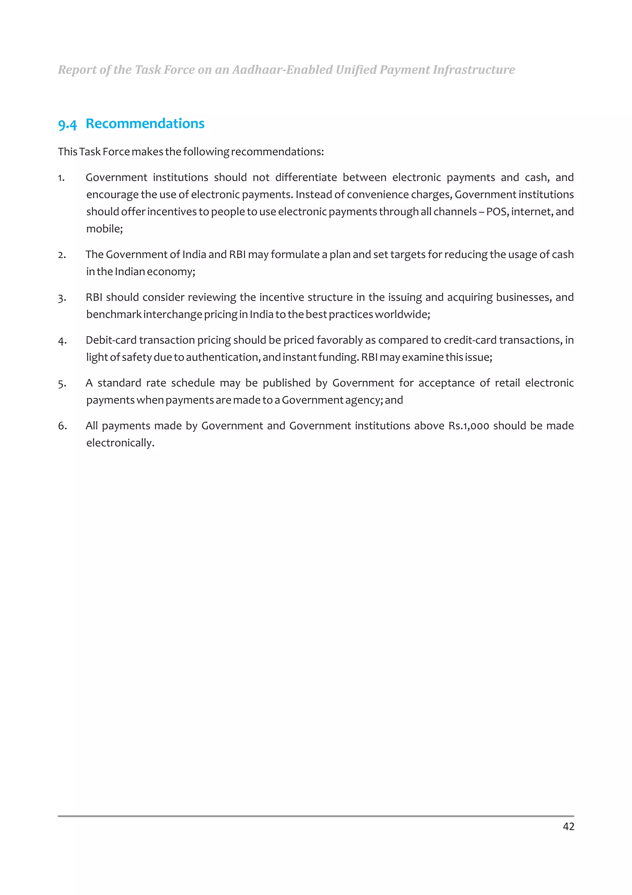 Report of the Task Force on an Aadhaar-Enabled Unified Payment Infrastructure



9.4 Recommendations
This Task Force makes the following recommendations:

1.   Government institutions should not differentiate between electronic payments and cash, and
     encourage the use of electronic payments. Instead of convenience charges, Government institutions
     should offer incentives to people to use electronic payments through all channels – POS, internet, and
     mobile;

2.   The Government of India and RBI may formulate a plan and set targets for reducing the usage of cash
     in the Indian economy;

3.   RBI should consider reviewing the incentive structure in the issuing and acquiring businesses, and
     benchmark interchange pricing in India to the best practices worldwide;

4.   Debit-card transaction pricing should be priced favorably as compared to credit-card transactions, in
     light of safety due to authentication, and instant funding. RBI may examine this issue;

5.   A standard rate schedule may be published by Government for acceptance of retail electronic
     payments when payments are made to a Government agency; and

6.   All payments made by Government and Government institutions above Rs.1,000 should be made
     electronically.




                                                                                                        42
 