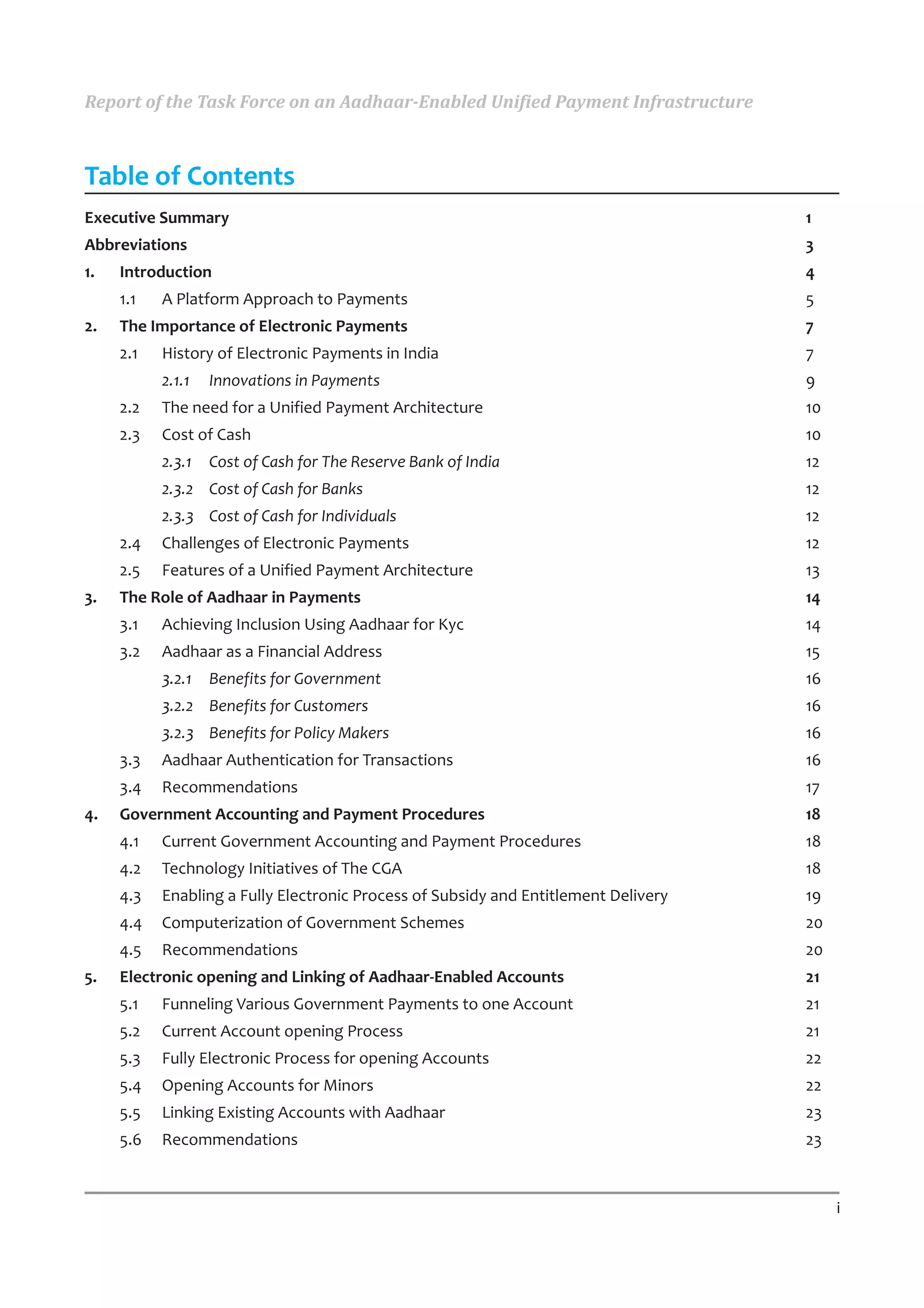 Report of the Task Force on an Aadhaar-Enabled Unified Payment Infrastructure



Table of Contents
Executive Summary                                                                    1
Abbreviations                                                                        3
1.   Introduction                                                                    4
     1.1   A Platform Approach to Payments                                           5
2.   The Importance of Electronic Payments                                           7
     2.1   History of Electronic Payments in India                                   7
           2.1.1   Innovations in Payments                                           9
     2.2   The need for a Unified Payment Architecture                               10
     2.3   Cost of Cash                                                              10
           2.3.1   Cost of Cash for The Reserve Bank of India                        12
           2.3.2 Cost of Cash for Banks                                              12
           2.3.3 Cost of Cash for Individuals                                        12
     2.4   Challenges of Electronic Payments                                         12
     2.5   Features of a Unified Payment Architecture                                13
3.   The Role of Aadhaar in Payments                                                 14
     3.1   Achieving Inclusion Using Aadhaar for Kyc                                 14
     3.2   Aadhaar as a Financial Address                                            15
           3.2.1   Benefits for Government                                           16
           3.2.2 Benefits for Customers                                              16
           3.2.3 Benefits for Policy Makers                                          16
     3.3   Aadhaar Authentication for Transactions                                   16
     3.4   Recommendations                                                           17
4.   Government Accounting and Payment Procedures                                    18
     4.1   Current Government Accounting and Payment Procedures                      18
     4.2   Technology Initiatives of The CGA                                         18
     4.3   Enabling a Fully Electronic Process of Subsidy and Entitlement Delivery   19
     4.4   Computerization of Government Schemes                                     20
     4.5   Recommendations                                                           20
5.   Electronic opening and Linking of Aadhaar-Enabled Accounts                      21
     5.1   Funneling Various Government Payments to one Account                      21
     5.2   Current Account opening Process                                           21
     5.3   Fully Electronic Process for opening Accounts                             22
     5.4   Opening Accounts for Minors                                               22
     5.5   Linking Existing Accounts with Aadhaar                                    23
     5.6   Recommendations                                                           23


                                                                                          i
 