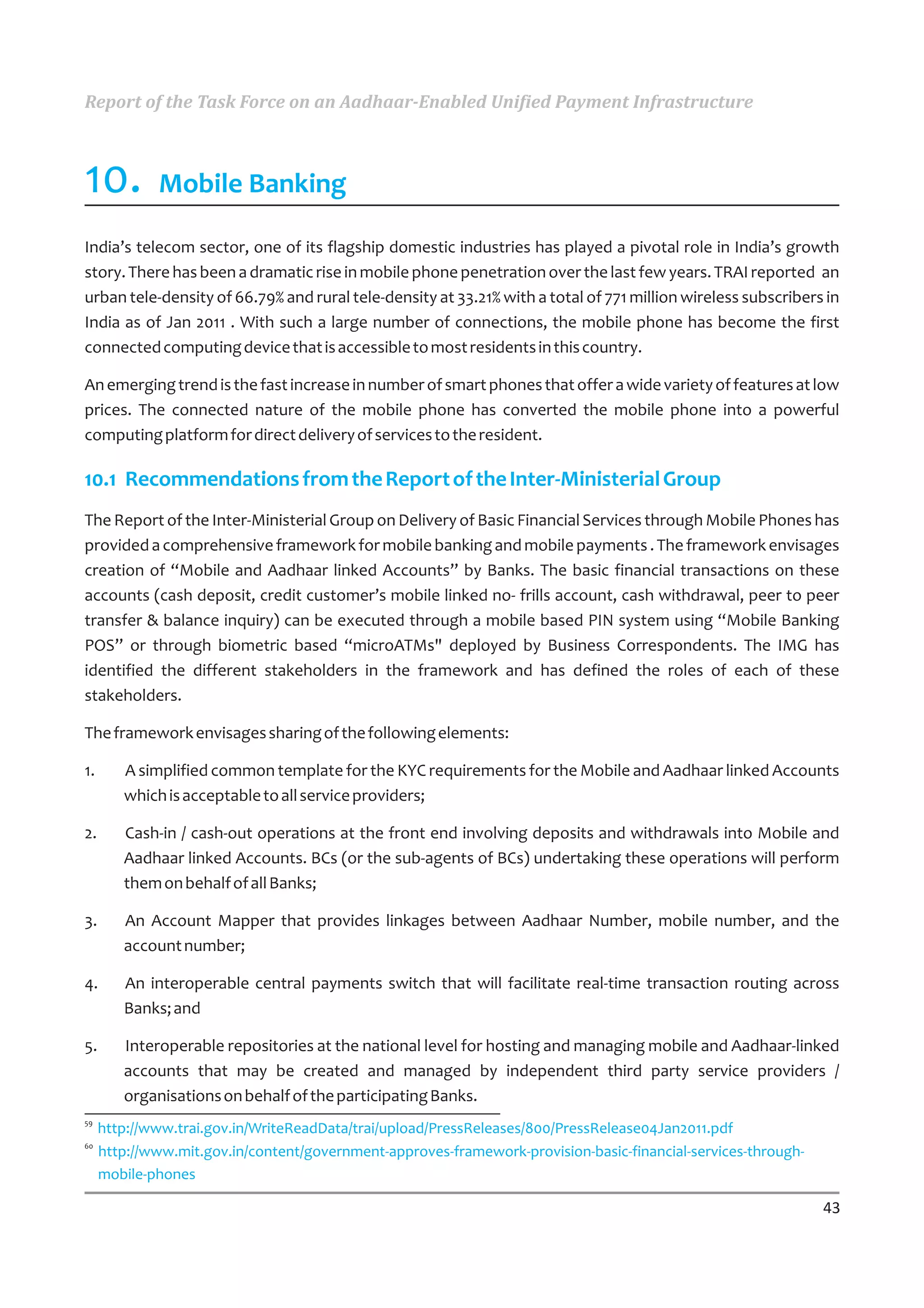 Report of the Task Force on an Aadhaar-Enabled Unified Payment Infrastructure



10.          Mobile Banking

India’s telecom sector, one of its flagship domestic industries has played a pivotal role in India’s growth
story. There has been a dramatic rise in mobile phone penetration over the last few years. TRAI reported an
urban tele-density of 66.79% and rural tele-density at 33.21% with a total of 771 million wireless subscribers in
India as of Jan 2011 . With such a large number of connections, the mobile phone has become the first
connected computing device that is accessible to most residents in this country.

An emerging trend is the fast increase in number of smart phones that offer a wide variety of features at low
prices. The connected nature of the mobile phone has converted the mobile phone into a powerful
computing platform for direct delivery of services to the resident.

10.1 Recommendations from the Report of the Inter-Ministerial Group
The Report of the Inter-Ministerial Group on Delivery of Basic Financial Services through Mobile Phones has
provided a comprehensive framework for mobile banking and mobile payments . The framework envisages
creation of “Mobile and Aadhaar linked Accounts” by Banks. The basic financial transactions on these
accounts (cash deposit, credit customer’s mobile linked no- frills account, cash withdrawal, peer to peer
transfer & balance inquiry) can be executed through a mobile based PIN system using “Mobile Banking
POS” or through biometric based “microATMs" deployed by Business Correspondents. The IMG has
identified the different stakeholders in the framework and has defined the roles of each of these
stakeholders.

The framework envisages sharing of the following elements:

1.      A simplified common template for the KYC requirements for the Mobile and Aadhaar linked Accounts
        which is acceptable to all service providers;

2.      Cash-in / cash-out operations at the front end involving deposits and withdrawals into Mobile and
        Aadhaar linked Accounts. BCs (or the sub-agents of BCs) undertaking these operations will perform
        them on behalf of all Banks;

3.      An Account Mapper that provides linkages between Aadhaar Number, mobile number, and the
        account number;

4.      An interoperable central payments switch that will facilitate real-time transaction routing across
        Banks; and

5.      Interoperable repositories at the national level for hosting and managing mobile and Aadhaar-linked
        accounts that may be created and managed by independent third party service providers /
        organisations on behalf of the participating Banks.
59
     http://www.trai.gov.in/WriteReadData/trai/upload/PressReleases/800/PressRelease04Jan2011.pdf
60
     http://www.mit.gov.in/content/government-approves-framework-provision-basic-financial-services-through-
     mobile-phones

                                                                                                               43
 