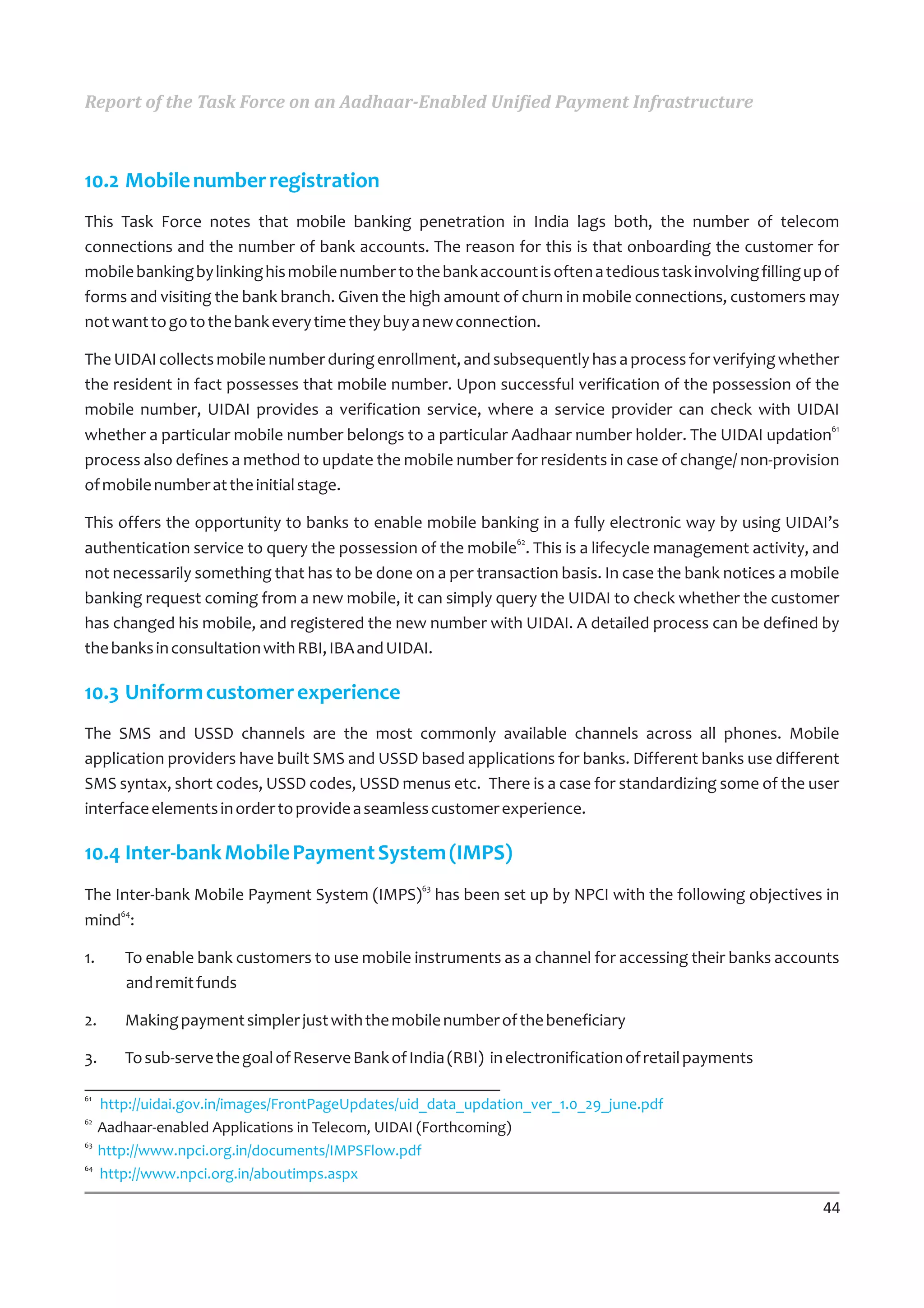 Report of the Task Force on an Aadhaar-Enabled Unified Payment Infrastructure



10.2 Mobile number registration
This Task Force notes that mobile banking penetration in India lags both, the number of telecom
connections and the number of bank accounts. The reason for this is that onboarding the customer for
mobile banking by linking his mobile number to the bank account is often a tedious task involving filling up of
forms and visiting the bank branch. Given the high amount of churn in mobile connections, customers may
not want to go to the bank every time they buy a new connection.

The UIDAI collects mobile number during enrollment, and subsequently has a process for verifying whether
the resident in fact possesses that mobile number. Upon successful verification of the possession of the
mobile number, UIDAI provides a verification service, where a service provider can check with UIDAI
whether a particular mobile number belongs to a particular Aadhaar number holder. The UIDAI updation61
process also defines a method to update the mobile number for residents in case of change/ non-provision
of mobile number at the initial stage.

This offers the opportunity to banks to enable mobile banking in a fully electronic way by using UIDAI’s
                                                            62
authentication service to query the possession of the mobile . This is a lifecycle management activity, and
not necessarily something that has to be done on a per transaction basis. In case the bank notices a mobile
banking request coming from a new mobile, it can simply query the UIDAI to check whether the customer
has changed his mobile, and registered the new number with UIDAI. A detailed process can be defined by
the banks in consultation with RBI, IBA and UIDAI.

10.3 Uniform customer experience
The SMS and USSD channels are the most commonly available channels across all phones. Mobile
application providers have built SMS and USSD based applications for banks. Different banks use different
SMS syntax, short codes, USSD codes, USSD menus etc. There is a case for standardizing some of the user
interface elements in order to provide a seamless customer experience.

10.4 Inter-bank Mobile Payment System (IMPS)
                                                 63
The Inter-bank Mobile Payment System (IMPS) has been set up by NPCI with the following objectives in
     64
mind :

1.   To enable bank customers to use mobile instruments as a channel for accessing their banks accounts
     and remit funds

2.   Making payment simpler just with the mobile number of the beneficiary

3.   To sub-serve the goal of Reserve Bank of India (RBI) in electronification of retail payments

61
   http://uidai.gov.in/images/FrontPageUpdates/uid_data_updation_ver_1.0_29_june.pdf
62
   Aadhaar-enabled Applications in Telecom, UIDAI (Forthcoming)
63
   http://www.npci.org.in/documents/IMPSFlow.pdf
64
   http://www.npci.org.in/aboutimps.aspx

                                                                                                            44
 
