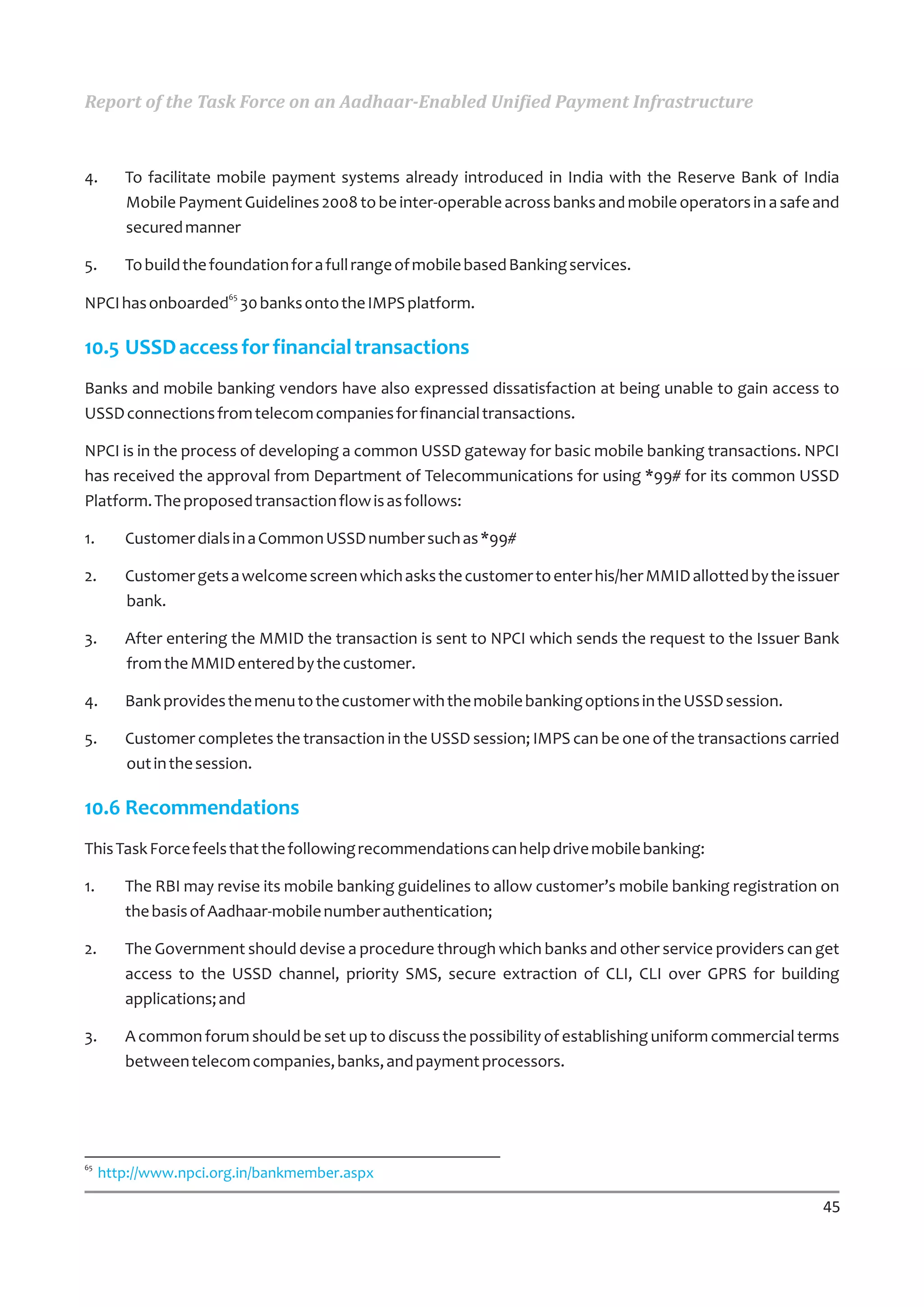 Report of the Task Force on an Aadhaar-Enabled Unified Payment Infrastructure



4.      To facilitate mobile payment systems already introduced in India with the Reserve Bank of India
        Mobile Payment Guidelines 2008 to be inter-operable across banks and mobile operators in a safe and
        secured manner

5.      To build the foundation for a full range of mobile based Banking services.
                       65
NPCI has onboarded 30 banks onto the IMPS platform.

10.5 USSD access for financial transactions
Banks and mobile banking vendors have also expressed dissatisfaction at being unable to gain access to
USSD connections from telecom companies for financial transactions.

NPCI is in the process of developing a common USSD gateway for basic mobile banking transactions. NPCI
has received the approval from Department of Telecommunications for using *99# for its common USSD
Platform. The proposed transaction flow is as follows:

1.      Customer dials in a Common USSD number such as *99#

2.      Customer gets a welcome screen which asks the customer to enter his/her MMID allotted by the issuer
        bank.

3.      After entering the MMID the transaction is sent to NPCI which sends the request to the Issuer Bank
        from the MMID entered by the customer.

4.      Bank provides the menu to the customer with the mobile banking options in the USSD session.

5.      Customer completes the transaction in the USSD session; IMPS can be one of the transactions carried
        out in the session.

10.6 Recommendations
This Task Force feels that the following recommendations can help drive mobile banking:

1.      The RBI may revise its mobile banking guidelines to allow customer’s mobile banking registration on
        the basis of Aadhaar-mobile number authentication;

2.      The Government should devise a procedure through which banks and other service providers can get
        access to the USSD channel, priority SMS, secure extraction of CLI, CLI over GPRS for building
        applications; and

3.      A common forum should be set up to discuss the possibility of establishing uniform commercial terms
        between telecom companies, banks, and payment processors.




65
     http://www.npci.org.in/bankmember.aspx

                                                                                                        45
 