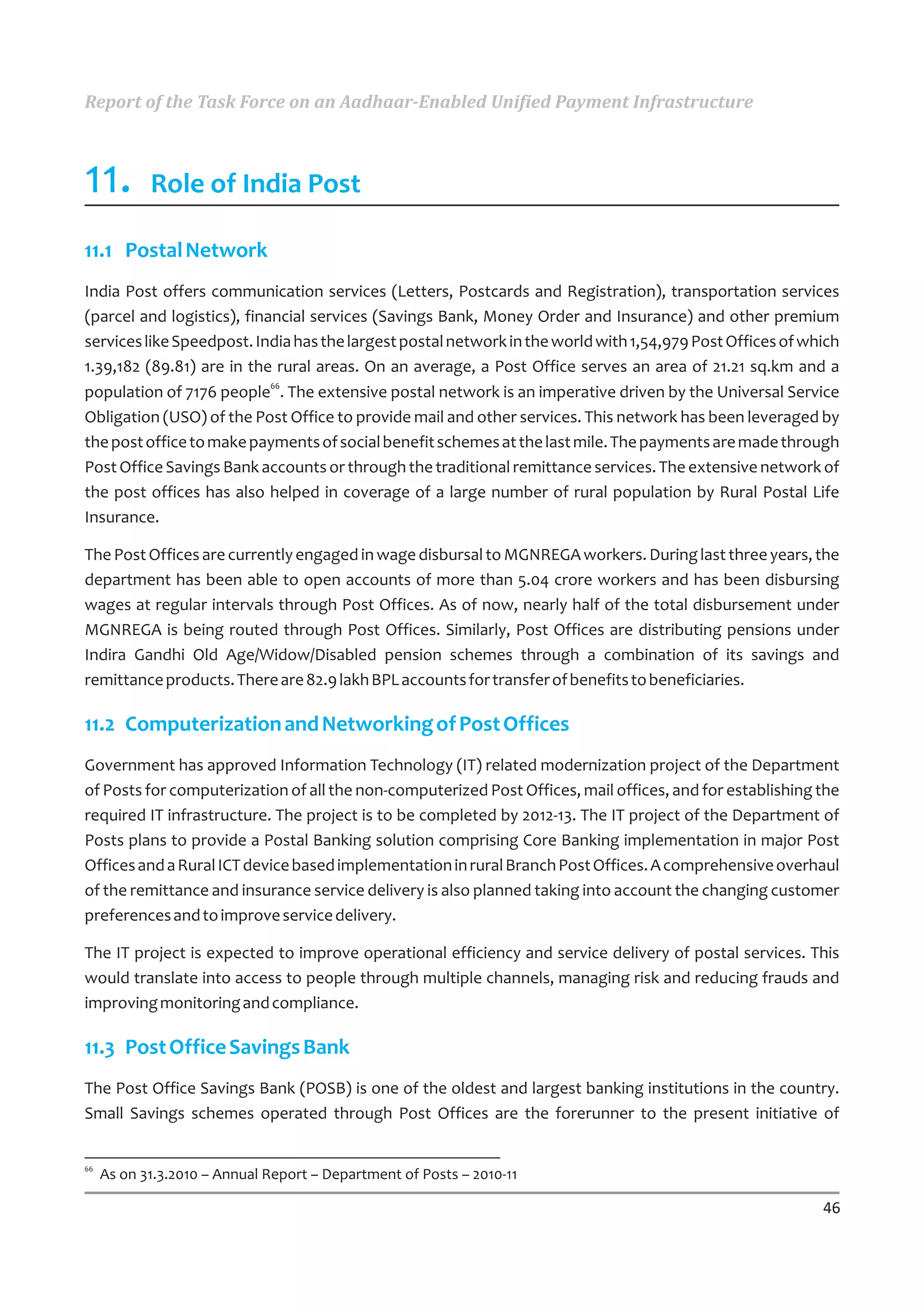 Report of the Task Force on an Aadhaar-Enabled Unified Payment Infrastructure



11.         Role of India Post

11.1 Postal Network
India Post offers communication services (Letters, Postcards and Registration), transportation services
(parcel and logistics), financial services (Savings Bank, Money Order and Insurance) and other premium
services like Speedpost. India has the largest postal network in the world with 1,54,979 Post Offices of which
1.39,182 (89.81) are in the rural areas. On an average, a Post Office serves an area of 21.21 sq.km and a
population of 7176 people66. The extensive postal network is an imperative driven by the Universal Service
Obligation (USO) of the Post Office to provide mail and other services. This network has been leveraged by
the post office to make payments of social benefit schemes at the last mile. The payments are made through
Post Office Savings Bank accounts or through the traditional remittance services. The extensive network of
the post offices has also helped in coverage of a large number of rural population by Rural Postal Life
Insurance.

The Post Offices are currently engaged in wage disbursal to MGNREGA workers. During last three years, the
department has been able to open accounts of more than 5.04 crore workers and has been disbursing
wages at regular intervals through Post Offices. As of now, nearly half of the total disbursement under
MGNREGA is being routed through Post Offices. Similarly, Post Offices are distributing pensions under
Indira Gandhi Old Age/Widow/Disabled pension schemes through a combination of its savings and
remittance products. There are 82.9 lakh BPL accounts for transfer of benefits to beneficiaries.

11.2 Computerization and Networking of Post Offices
Government has approved Information Technology (IT) related modernization project of the Department
of Posts for computerization of all the non-computerized Post Offices, mail offices, and for establishing the
required IT infrastructure. The project is to be completed by 2012-13. The IT project of the Department of
Posts plans to provide a Postal Banking solution comprising Core Banking implementation in major Post
Offices and a Rural ICT device based implementation in rural Branch Post Offices. A comprehensive overhaul
of the remittance and insurance service delivery is also planned taking into account the changing customer
preferences and to improve service delivery.

The IT project is expected to improve operational efficiency and service delivery of postal services. This
would translate into access to people through multiple channels, managing risk and reducing frauds and
improving monitoring and compliance.

11.3 Post Office Savings Bank
The Post Office Savings Bank (POSB) is one of the oldest and largest banking institutions in the country.
Small Savings schemes operated through Post Offices are the forerunner to the present initiative of


66
     As on 31.3.2010 – Annual Report – Department of Posts – 2010-11

                                                                                                           46
 