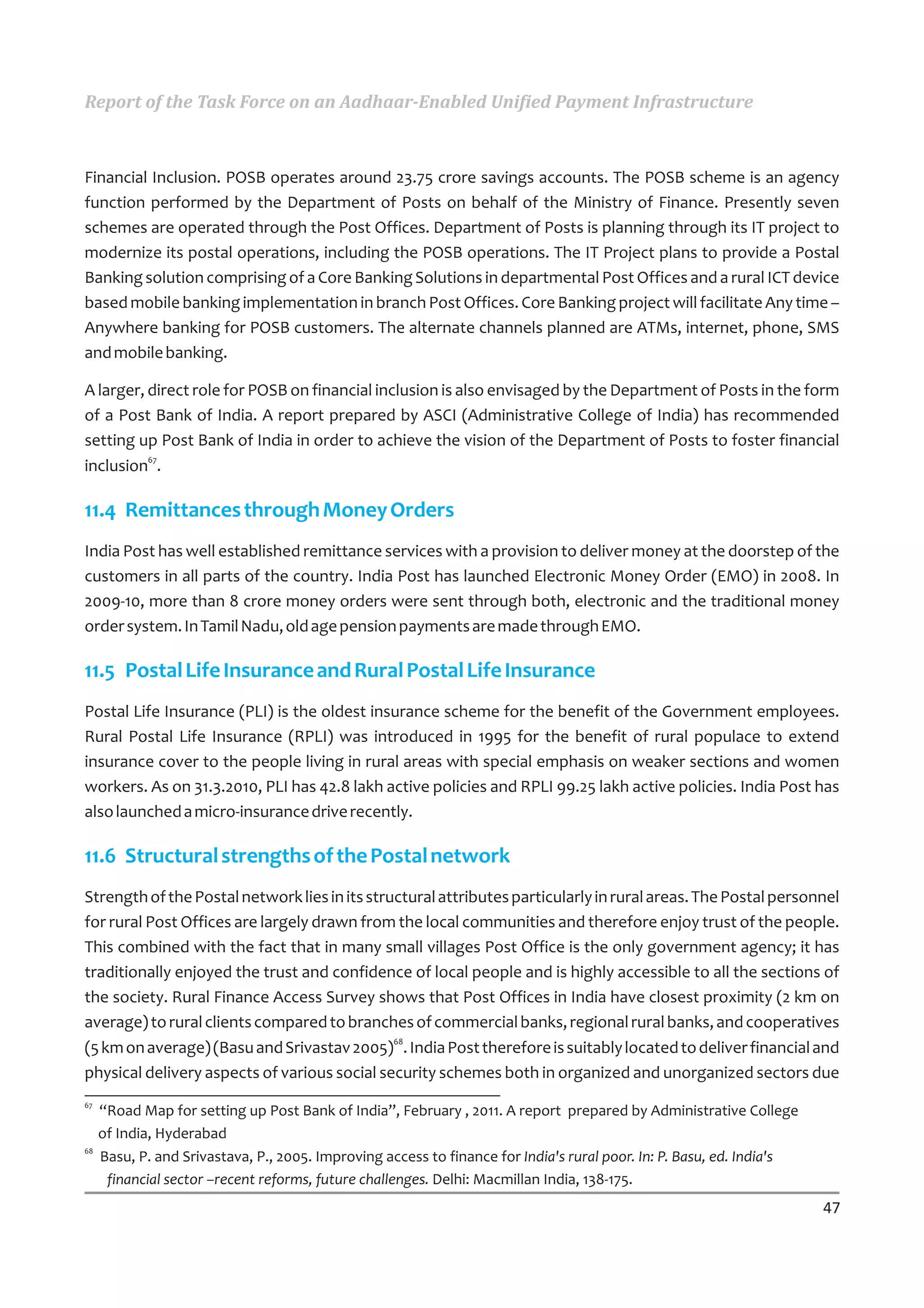 Report of the Task Force on an Aadhaar-Enabled Unified Payment Infrastructure



Financial Inclusion. POSB operates around 23.75 crore savings accounts. The POSB scheme is an agency
function performed by the Department of Posts on behalf of the Ministry of Finance. Presently seven
schemes are operated through the Post Offices. Department of Posts is planning through its IT project to
modernize its postal operations, including the POSB operations. The IT Project plans to provide a Postal
Banking solution comprising of a Core Banking Solutions in departmental Post Offices and a rural ICT device
based mobile banking implementation in branch Post Offices. Core Banking project will facilitate Any time –
Anywhere banking for POSB customers. The alternate channels planned are ATMs, internet, phone, SMS
and mobile banking.

A larger, direct role for POSB on financial inclusion is also envisaged by the Department of Posts in the form
of a Post Bank of India. A report prepared by ASCI (Administrative College of India) has recommended
setting up Post Bank of India in order to achieve the vision of the Department of Posts to foster financial
inclusion67.

11.4 Remittances through Money Orders
India Post has well established remittance services with a provision to deliver money at the doorstep of the
customers in all parts of the country. India Post has launched Electronic Money Order (EMO) in 2008. In
2009-10, more than 8 crore money orders were sent through both, electronic and the traditional money
order system. In Tamil Nadu, old age pension payments are made through EMO.

11.5 Postal Life Insurance and Rural Postal Life Insurance
Postal Life Insurance (PLI) is the oldest insurance scheme for the benefit of the Government employees.
Rural Postal Life Insurance (RPLI) was introduced in 1995 for the benefit of rural populace to extend
insurance cover to the people living in rural areas with special emphasis on weaker sections and women
workers. As on 31.3.2010, PLI has 42.8 lakh active policies and RPLI 99.25 lakh active policies. India Post has
also launched a micro-insurance drive recently.

11.6 Structural strengths of the Postal network
Strength of the Postal network lies in its structural attributes particularly in rural areas. The Postal personnel
for rural Post Offices are largely drawn from the local communities and therefore enjoy trust of the people.
This combined with the fact that in many small villages Post Office is the only government agency; it has
traditionally enjoyed the trust and confidence of local people and is highly accessible to all the sections of
the society. Rural Finance Access Survey shows that Post Offices in India have closest proximity (2 km on
average) to rural clients compared to branches of commercial banks, regional rural banks, and cooperatives
(5 km on average) (Basu and Srivastav 2005)68. India Post therefore is suitably located to deliver financial and
physical delivery aspects of various social security schemes both in organized and unorganized sectors due
67
     “Road Map for setting up Post Bank of India”, February , 2011. A report prepared by Administrative College
     of India, Hyderabad
68
     Basu, P. and Srivastava, P., 2005. Improving access to finance for India's rural poor. In: P. Basu, ed. India's
      financial sector –recent reforms, future challenges. Delhi: Macmillan India, 138-175.
                                                                                                                       47
 
