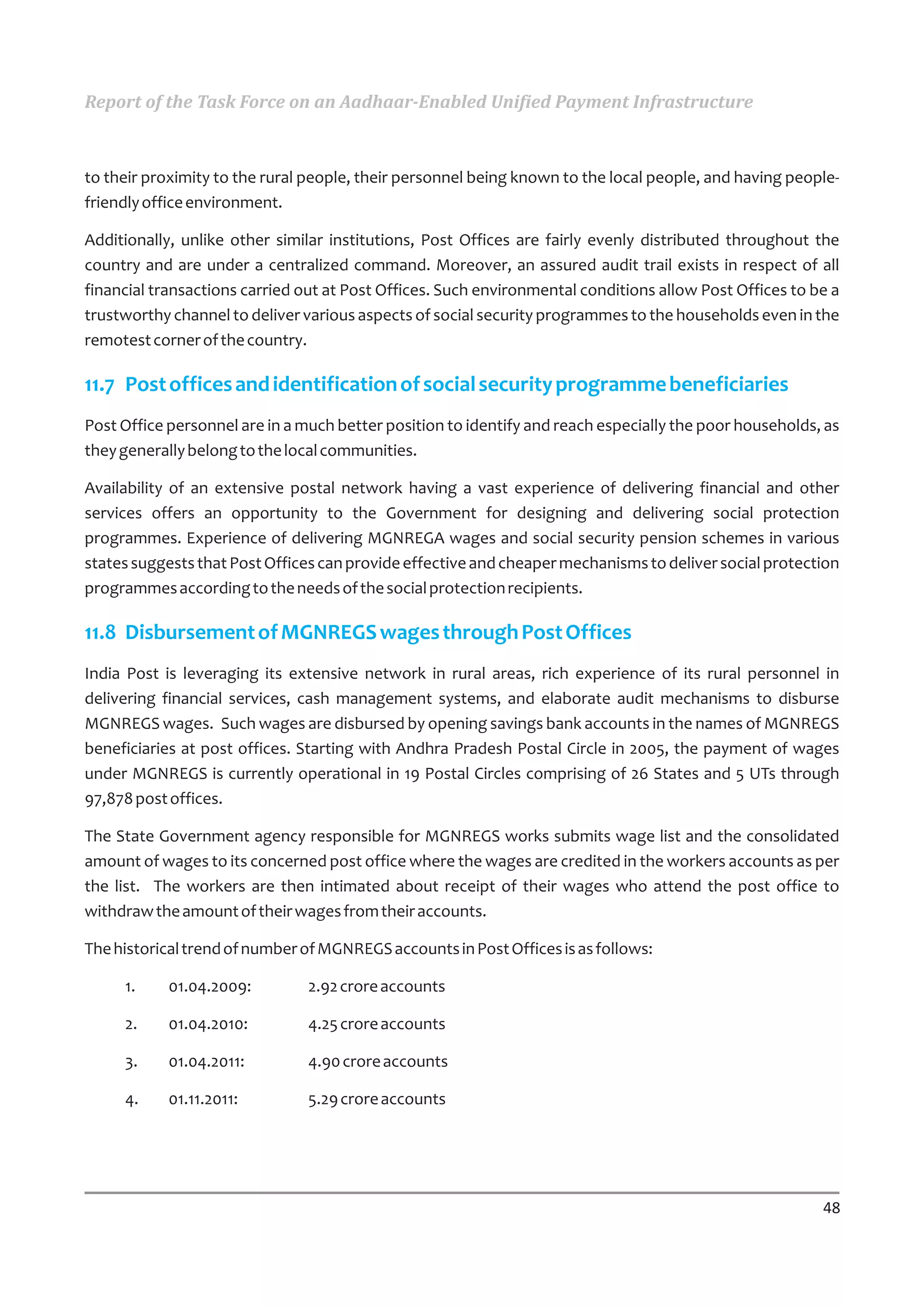 Report of the Task Force on an Aadhaar-Enabled Unified Payment Infrastructure



to their proximity to the rural people, their personnel being known to the local people, and having people-
friendly office environment.

Additionally, unlike other similar institutions, Post Offices are fairly evenly distributed throughout the
country and are under a centralized command. Moreover, an assured audit trail exists in respect of all
financial transactions carried out at Post Offices. Such environmental conditions allow Post Offices to be a
trustworthy channel to deliver various aspects of social security programmes to the households even in the
remotest corner of the country.

11.7 Post offices and identification of social security programme beneficiaries
Post Office personnel are in a much better position to identify and reach especially the poor households, as
they generally belong to the local communities.

Availability of an extensive postal network having a vast experience of delivering financial and other
services offers an opportunity to the Government for designing and delivering social protection
programmes. Experience of delivering MGNREGA wages and social security pension schemes in various
states suggests that Post Offices can provide effective and cheaper mechanisms to deliver social protection
programmes according to the needs of the social protection recipients.

11.8 Disbursement of MGNREGS wages through Post Offices
India Post is leveraging its extensive network in rural areas, rich experience of its rural personnel in
delivering financial services, cash management systems, and elaborate audit mechanisms to disburse
MGNREGS wages. Such wages are disbursed by opening savings bank accounts in the names of MGNREGS
beneficiaries at post offices. Starting with Andhra Pradesh Postal Circle in 2005, the payment of wages
under MGNREGS is currently operational in 19 Postal Circles comprising of 26 States and 5 UTs through
97,878 post offices.

The State Government agency responsible for MGNREGS works submits wage list and the consolidated
amount of wages to its concerned post office where the wages are credited in the workers accounts as per
the list. The workers are then intimated about receipt of their wages who attend the post office to
withdraw the amount of their wages from their accounts.

The historical trend of number of MGNREGS accounts in Post Offices is as follows:

     1.     01.04.2009:         2.92 crore accounts

     2.     01.04.2010:         4.25 crore accounts

     3.     01.04.2011:         4.90 crore accounts

     4.     01.11.2011:         5.29 crore accounts




                                                                                                         48
 