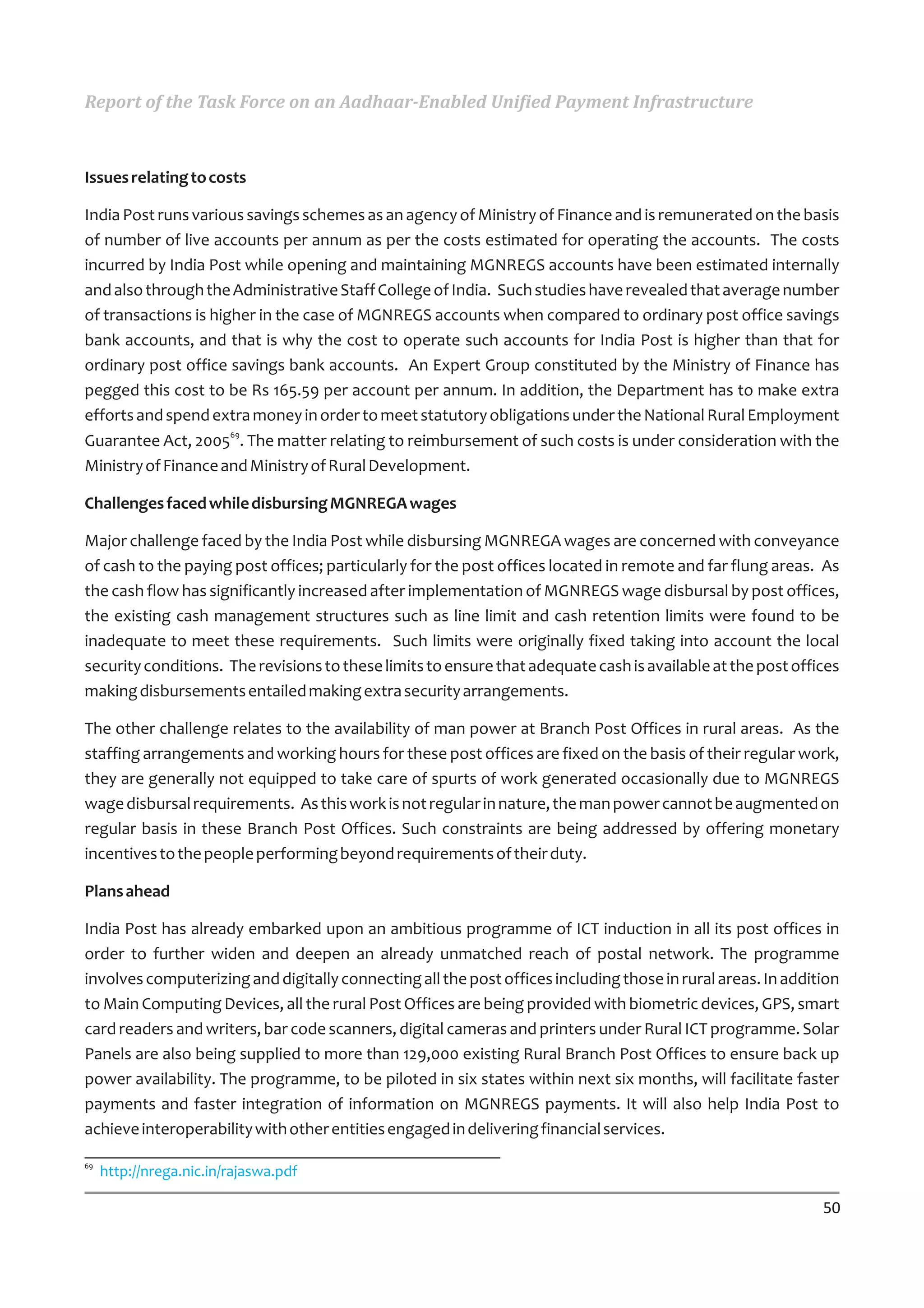 Report of the Task Force on an Aadhaar-Enabled Unified Payment Infrastructure



Issues relating to costs

India Post runs various savings schemes as an agency of Ministry of Finance and is remunerated on the basis
of number of live accounts per annum as per the costs estimated for operating the accounts. The costs
incurred by India Post while opening and maintaining MGNREGS accounts have been estimated internally
and also through the Administrative Staff College of India. Such studies have revealed that average number
of transactions is higher in the case of MGNREGS accounts when compared to ordinary post office savings
bank accounts, and that is why the cost to operate such accounts for India Post is higher than that for
ordinary post office savings bank accounts. An Expert Group constituted by the Ministry of Finance has
pegged this cost to be Rs 165.59 per account per annum. In addition, the Department has to make extra
efforts and spend extra money in order to meet statutory obligations under the National Rural Employment
                      69
Guarantee Act, 2005 . The matter relating to reimbursement of such costs is under consideration with the
Ministry of Finance and Ministry of Rural Development.

Challenges faced while disbursing MGNREGA wages

Major challenge faced by the India Post while disbursing MGNREGA wages are concerned with conveyance
of cash to the paying post offices; particularly for the post offices located in remote and far flung areas. As
the cash flow has significantly increased after implementation of MGNREGS wage disbursal by post offices,
the existing cash management structures such as line limit and cash retention limits were found to be
inadequate to meet these requirements. Such limits were originally fixed taking into account the local
security conditions. The revisions to these limits to ensure that adequate cash is available at the post offices
making disbursements entailed making extra security arrangements.

The other challenge relates to the availability of man power at Branch Post Offices in rural areas. As the
staffing arrangements and working hours for these post offices are fixed on the basis of their regular work,
they are generally not equipped to take care of spurts of work generated occasionally due to MGNREGS
wage disbursal requirements. As this work is not regular in nature, the man power cannot be augmented on
regular basis in these Branch Post Offices. Such constraints are being addressed by offering monetary
incentives to the people performing beyond requirements of their duty.

Plans ahead

India Post has already embarked upon an ambitious programme of ICT induction in all its post offices in
order to further widen and deepen an already unmatched reach of postal network. The programme
involves computerizing and digitally connecting all the post offices including those in rural areas. In addition
to Main Computing Devices, all the rural Post Offices are being provided with biometric devices, GPS, smart
card readers and writers, bar code scanners, digital cameras and printers under Rural ICT programme. Solar
Panels are also being supplied to more than 129,000 existing Rural Branch Post Offices to ensure back up
power availability. The programme, to be piloted in six states within next six months, will facilitate faster
payments and faster integration of information on MGNREGS payments. It will also help India Post to
achieve interoperability with other entities engaged in delivering financial services.
69
     http://nrega.nic.in/rajaswa.pdf

                                                                                                             50
 