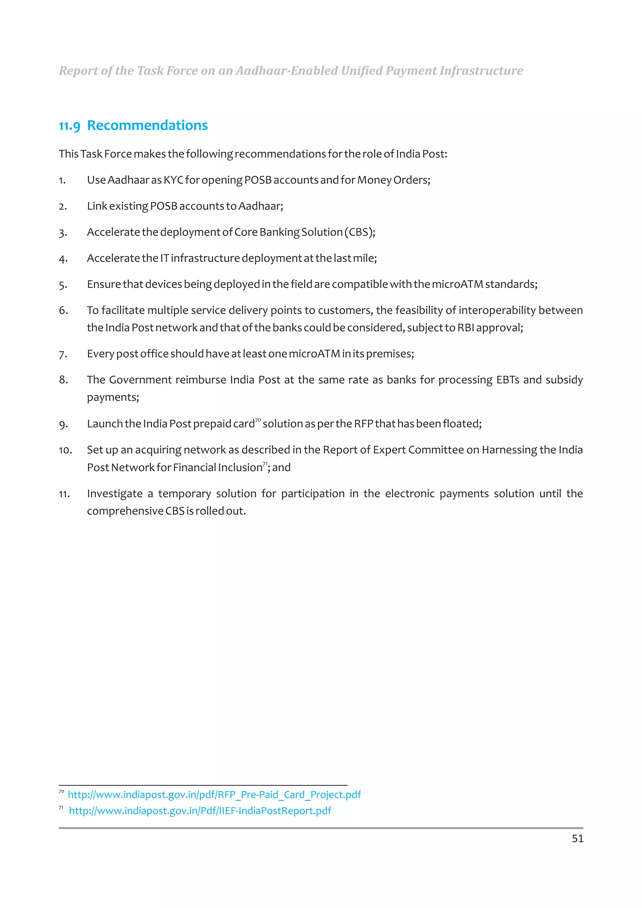 Report of the Task Force on an Aadhaar-Enabled Unified Payment Infrastructure



11.9 Recommendations
This Task Force makes the following recommendations for the role of India Post:

1.      Use Aadhaar as KYC for opening POSB accounts and for Money Orders;

2.      Link existing POSB accounts to Aadhaar;

3.      Accelerate the deployment of Core Banking Solution (CBS);

4.      Accelerate the IT infrastructure deployment at the last mile;

5.      Ensure that devices being deployed in the field are compatible with the microATM standards;

6.      To facilitate multiple service delivery points to customers, the feasibility of interoperability between
        the India Post network and that of the banks could be considered, subject to RBI approval;

7.      Every post office should have at least one microATM in its premises;

8.      The Government reimburse India Post at the same rate as banks for processing EBTs and subsidy
        payments;

9.      Launch the India Post prepaid card70 solution as per the RFP that has been floated;

10.     Set up an acquiring network as described in the Report of Expert Committee on Harnessing the India
        Post Network for Financial Inclusion71; and

11.     Investigate a temporary solution for participation in the electronic payments solution until the
        comprehensive CBS is rolled out.




70
     http://www.indiapost.gov.in/pdf/RFP_Pre-Paid_Card_Project.pdf
71
     http://www.indiapost.gov.in/Pdf/IIEF-IndiaPostReport.pdf

                                                                                                             51
 