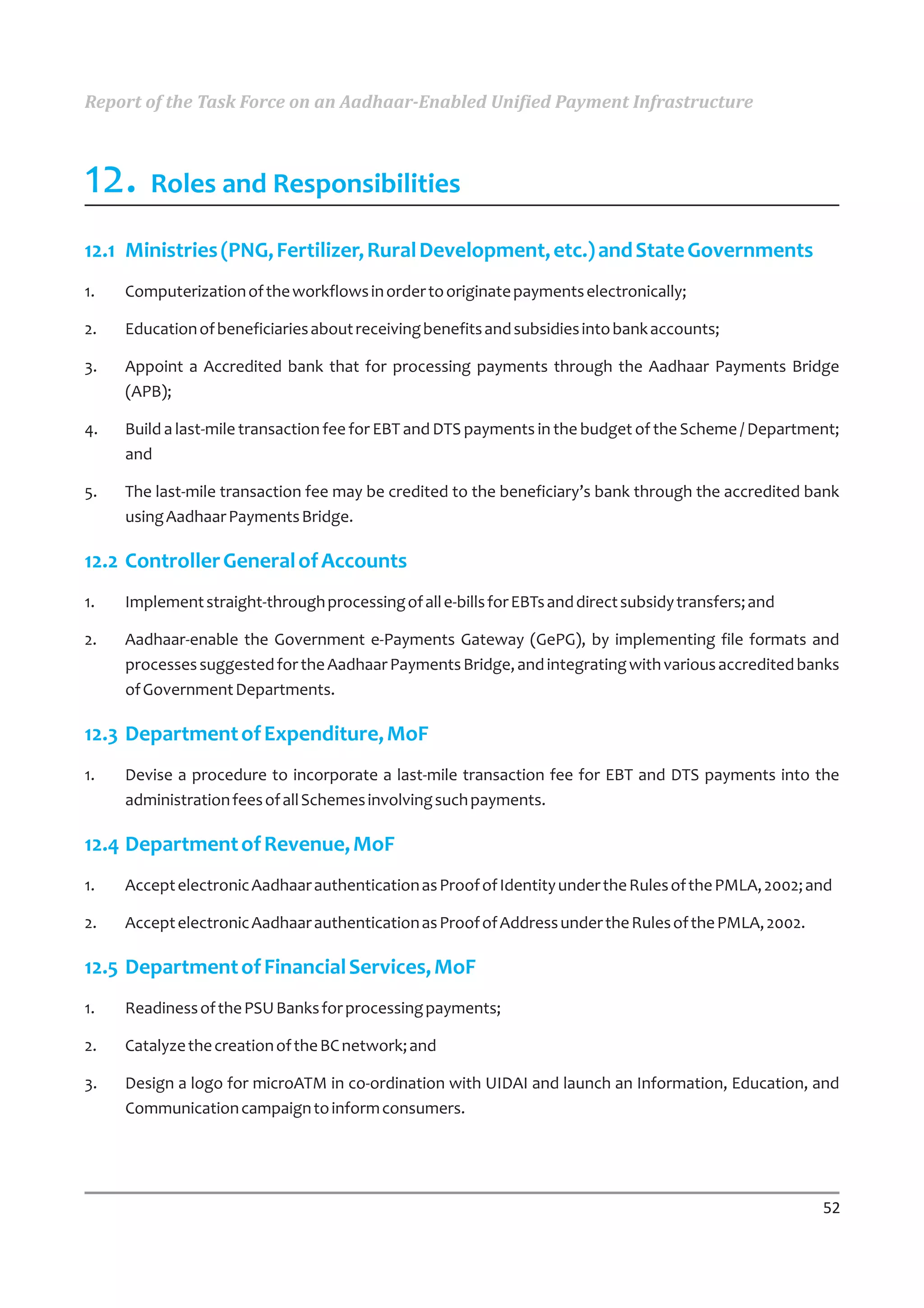 Report of the Task Force on an Aadhaar-Enabled Unified Payment Infrastructure



12. Roles and Responsibilities
12.1 Ministries (PNG, Fertilizer, Rural Development, etc.) and State Governments
1.   Computerization of the workflows in order to originate payments electronically;

2.   Education of beneficiaries about receiving benefits and subsidies into bank accounts;

3.   Appoint a Accredited bank that for processing payments through the Aadhaar Payments Bridge
     (APB);

4.   Build a last-mile transaction fee for EBT and DTS payments in the budget of the Scheme / Department;
     and

5.   The last-mile transaction fee may be credited to the beneficiary’s bank through the accredited bank
     using Aadhaar Payments Bridge.

12.2 Controller General of Accounts
1.   Implement straight-through processing of all e-bills for EBTs and direct subsidy transfers; and

2.   Aadhaar-enable the Government e-Payments Gateway (GePG), by implementing file formats and
     processes suggested for the Aadhaar Payments Bridge, and integrating with various accredited banks
     of Government Departments.

12.3 Department of Expenditure, MoF
1.   Devise a procedure to incorporate a last-mile transaction fee for EBT and DTS payments into the
     administration fees of all Schemes involving such payments.

12.4 Department of Revenue, MoF
1.   Accept electronic Aadhaar authentication as Proof of Identity under the Rules of the PMLA, 2002; and

2.   Accept electronic Aadhaar authentication as Proof of Address under the Rules of the PMLA, 2002.

12.5 Department of Financial Services, MoF
1.   Readiness of the PSU Banks for processing payments;

2.   Catalyze the creation of the BC network; and

3.   Design a logo for microATM in co-ordination with UIDAI and launch an Information, Education, and
     Communication campaign to inform consumers.




                                                                                                       52
 