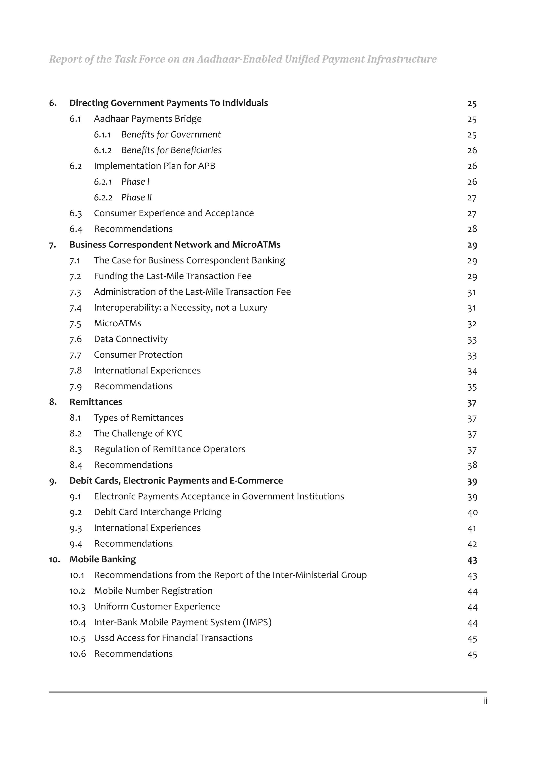Report of the Task Force on an Aadhaar-Enabled Unified Payment Infrastructure



6.   Directing Government Payments To Individuals                               25
     6.1   Aadhaar Payments Bridge                                              25
           6.1.1   Benefits for Government                                      25
           6.1.2 Benefits for Beneficiaries                                     26
     6.2   Implementation Plan for APB                                          26
           6.2.1 Phase I                                                        26
           6.2.2 Phase II                                                       27
     6.3   Consumer Experience and Acceptance                                   27
     6.4   Recommendations                                                      28
7.   Business Correspondent Network and MicroATMs                               29
     7.1   The Case for Business Correspondent Banking                          29
     7.2   Funding the Last-Mile Transaction Fee                                29
     7.3   Administration of the Last-Mile Transaction Fee                      31
     7.4   Interoperability: a Necessity, not a Luxury                          31
     7.5   MicroATMs                                                            32
     7.6   Data Connectivity                                                    33
     7.7   Consumer Protection                                                  33
     7.8   International Experiences                                            34
     7.9   Recommendations                                                      35
8.   Remittances                                                                37
     8.1   Types of Remittances                                                 37
     8.2   The Challenge of KYC                                                 37
     8.3   Regulation of Remittance Operators                                   37
     8.4   Recommendations                                                      38
9.   Debit Cards, Electronic Payments and E-Commerce                            39
     9.1   Electronic Payments Acceptance in Government Institutions            39
     9.2   Debit Card Interchange Pricing                                       40
     9.3   International Experiences                                            41
     9.4   Recommendations                                                      42
10. Mobile Banking                                                              43
     10.1 Recommendations from the Report of the Inter-Ministerial Group        43
     10.2 Mobile Number Registration                                            44
     10.3 Uniform Customer Experience                                           44
     10.4 Inter-Bank Mobile Payment System (IMPS)                               44
     10.5 Ussd Access for Financial Transactions                                45
     10.6 Recommendations                                                       45



                                                                                     ii
 