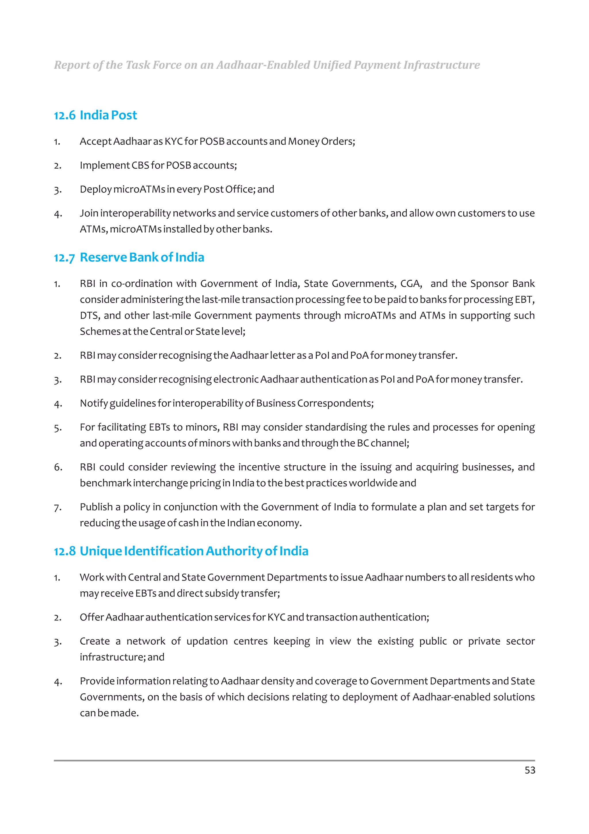 Report of the Task Force on an Aadhaar-Enabled Unified Payment Infrastructure



12.6 India Post
1.   Accept Aadhaar as KYC for POSB accounts and Money Orders;

2.   Implement CBS for POSB accounts;

3.   Deploy microATMs in every Post Office; and

4.   Join interoperability networks and service customers of other banks, and allow own customers to use
     ATMs, microATMs installed by other banks.

12.7 Reserve Bank of India
1.   RBI in co-ordination with Government of India, State Governments, CGA, and the Sponsor Bank
     consider administering the last-mile transaction processing fee to be paid to banks for processing EBT,
     DTS, and other last-mile Government payments through microATMs and ATMs in supporting such
     Schemes at the Central or State level;

2.   RBI may consider recognising the Aadhaar letter as a PoI and PoA for money transfer.

3.   RBI may consider recognising electronic Aadhaar authentication as PoI and PoA for money transfer.

4.   Notify guidelines for interoperability of Business Correspondents;

5.   For facilitating EBTs to minors, RBI may consider standardising the rules and processes for opening
     and operating accounts of minors with banks and through the BC channel;

6.   RBI could consider reviewing the incentive structure in the issuing and acquiring businesses, and
     benchmark interchange pricing in India to the best practices worldwide and

7.   Publish a policy in conjunction with the Government of India to formulate a plan and set targets for
     reducing the usage of cash in the Indian economy.

12.8 Unique Identification Authority of India
1.   Work with Central and State Government Departments to issue Aadhaar numbers to all residents who
     may receive EBTs and direct subsidy transfer;

2.   Offer Aadhaar authentication services for KYC and transaction authentication;

3.   Create a network of updation centres keeping in view the existing public or private sector
     infrastructure; and

4.   Provide information relating to Aadhaar density and coverage to Government Departments and State
     Governments, on the basis of which decisions relating to deployment of Aadhaar-enabled solutions
     can be made.




                                                                                                         53
 