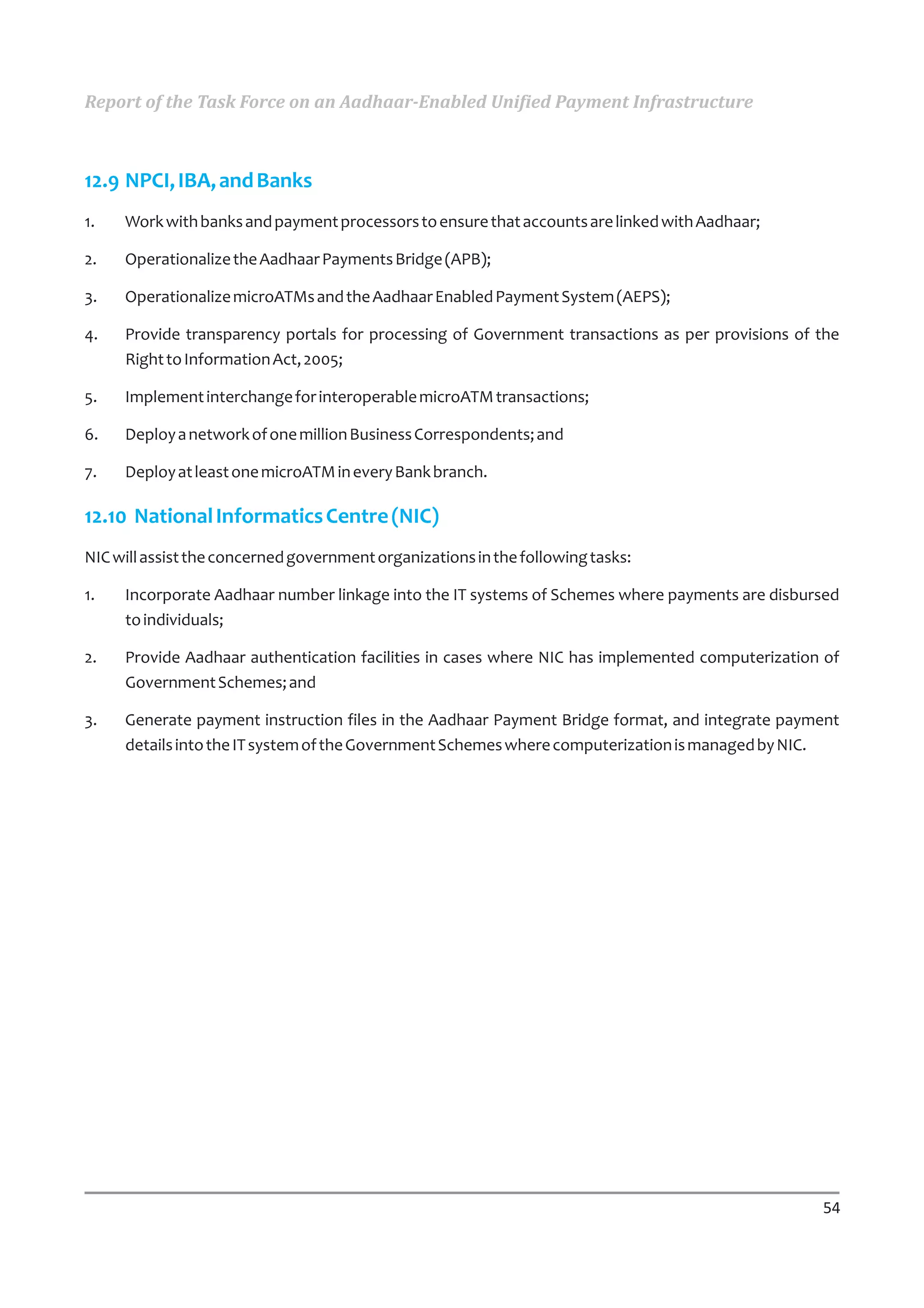 Report of the Task Force on an Aadhaar-Enabled Unified Payment Infrastructure



12.9 NPCI, IBA, and Banks
1.   Work with banks and payment processors to ensure that accounts are linked with Aadhaar;

2.   Operationalize the Aadhaar Payments Bridge (APB);

3.   Operationalize microATMs and the Aadhaar Enabled Payment System (AEPS);

4.   Provide transparency portals for processing of Government transactions as per provisions of the
     Right to Information Act, 2005;

5.   Implement interchange for interoperable microATM transactions;

6.   Deploy a network of one million Business Correspondents; and

7.   Deploy at least one microATM in every Bank branch.

12.10 National Informatics Centre (NIC)
NIC will assist the concerned government organizations in the following tasks:

1.   Incorporate Aadhaar number linkage into the IT systems of Schemes where payments are disbursed
     to individuals;

2.   Provide Aadhaar authentication facilities in cases where NIC has implemented computerization of
     Government Schemes; and

3.   Generate payment instruction files in the Aadhaar Payment Bridge format, and integrate payment
     details into the IT system of the Government Schemes where computerization is managed by NIC.




                                                                                                 54
 