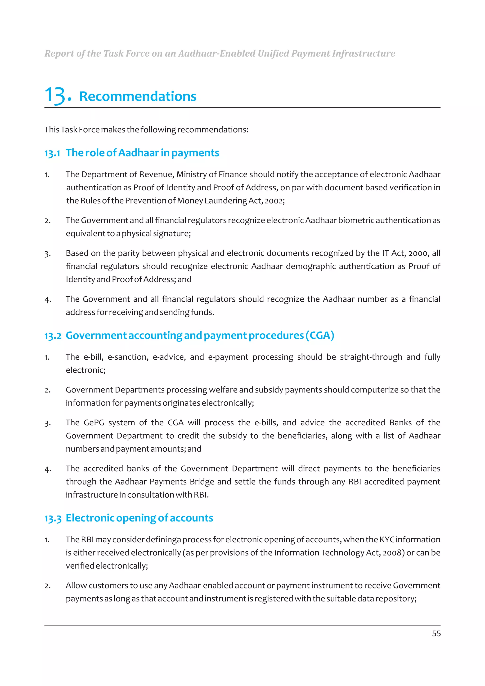 Report of the Task Force on an Aadhaar-Enabled Unified Payment Infrastructure



13. Recommendations
This Task Force makes the following recommendations:

13.1 The role of Aadhaar in payments
1.   The Department of Revenue, Ministry of Finance should notify the acceptance of electronic Aadhaar
     authentication as Proof of Identity and Proof of Address, on par with document based verification in
     the Rules of the Prevention of Money Laundering Act, 2002;

2.   The Government and all financial regulators recognize electronic Aadhaar biometric authentication as
     equivalent to a physical signature;

3.   Based on the parity between physical and electronic documents recognized by the IT Act, 2000, all
     financial regulators should recognize electronic Aadhaar demographic authentication as Proof of
     Identity and Proof of Address; and

4.   The Government and all financial regulators should recognize the Aadhaar number as a financial
     address for receiving and sending funds.

13.2 Government accounting and payment procedures (CGA)
1.   The e-bill, e-sanction, e-advice, and e-payment processing should be straight-through and fully
     electronic;

2.   Government Departments processing welfare and subsidy payments should computerize so that the
     information for payments originates electronically;

3.   The GePG system of the CGA will process the e-bills, and advice the accredited Banks of the
     Government Department to credit the subsidy to the beneficiaries, along with a list of Aadhaar
     numbers and payment amounts; and

4.   The accredited banks of the Government Department will direct payments to the beneficiaries
     through the Aadhaar Payments Bridge and settle the funds through any RBI accredited payment
     infrastructure in consultation with RBI.

13.3 Electronic opening of accounts
1.   The RBI may consider defininga process for electronic opening of accounts, when the KYC information
     is either received electronically (as per provisions of the Information Technology Act, 2008) or can be
     verified electronically;

2.   Allow customers to use any Aadhaar-enabled account or payment instrument to receive Government
     payments as long as that account and instrument is registered with the suitable data repository;


                                                                                                         55
 