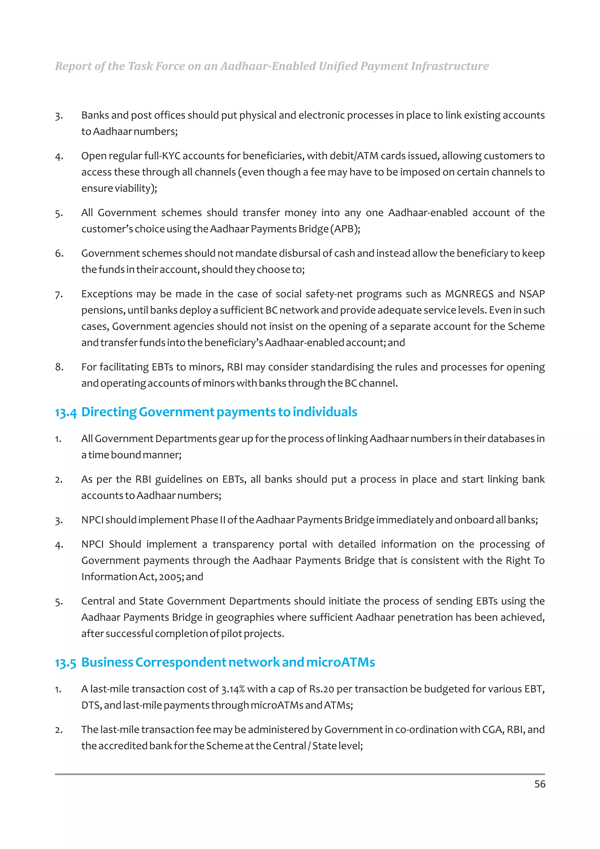 Report of the Task Force on an Aadhaar-Enabled Unified Payment Infrastructure



3.   Banks and post offices should put physical and electronic processes in place to link existing accounts
     to Aadhaar numbers;

4.   Open regular full-KYC accounts for beneficiaries, with debit/ATM cards issued, allowing customers to
     access these through all channels (even though a fee may have to be imposed on certain channels to
     ensure viability);

5.   All Government schemes should transfer money into any one Aadhaar-enabled account of the
     customer’s choice using the Aadhaar Payments Bridge (APB);

6.   Government schemes should not mandate disbursal of cash and instead allow the beneficiary to keep
     the funds in their account, should they choose to;

7.   Exceptions may be made in the case of social safety-net programs such as MGNREGS and NSAP
     pensions, until banks deploy a sufficient BC network and provide adequate service levels. Even in such
     cases, Government agencies should not insist on the opening of a separate account for the Scheme
     and transfer funds into the beneficiary’s Aadhaar-enabled account; and

8.   For facilitating EBTs to minors, RBI may consider standardising the rules and processes for opening
     and operating accounts of minors with banks through the BC channel.

13.4 Directing Government payments to individuals
1.   All Government Departments gear up for the process of linking Aadhaar numbers in their databases in
     a time bound manner;

2.   As per the RBI guidelines on EBTs, all banks should put a process in place and start linking bank
     accounts to Aadhaar numbers;

3.   NPCI should implement Phase II of the Aadhaar Payments Bridge immediately and onboard all banks;

4.   NPCI Should implement a transparency portal with detailed information on the processing of
     Government payments through the Aadhaar Payments Bridge that is consistent with the Right To
     Information Act, 2005; and

5.   Central and State Government Departments should initiate the process of sending EBTs using the
     Aadhaar Payments Bridge in geographies where sufficient Aadhaar penetration has been achieved,
     after successful completion of pilot projects.

13.5 Business Correspondent network and microATMs
1.   A last-mile transaction cost of 3.14% with a cap of Rs.20 per transaction be budgeted for various EBT,
     DTS, and last-mile payments through microATMs and ATMs;

2.   The last-mile transaction fee may be administered by Government in co-ordination with CGA, RBI, and
     the accredited bank for the Scheme at the Central / State level;


                                                                                                        56
 