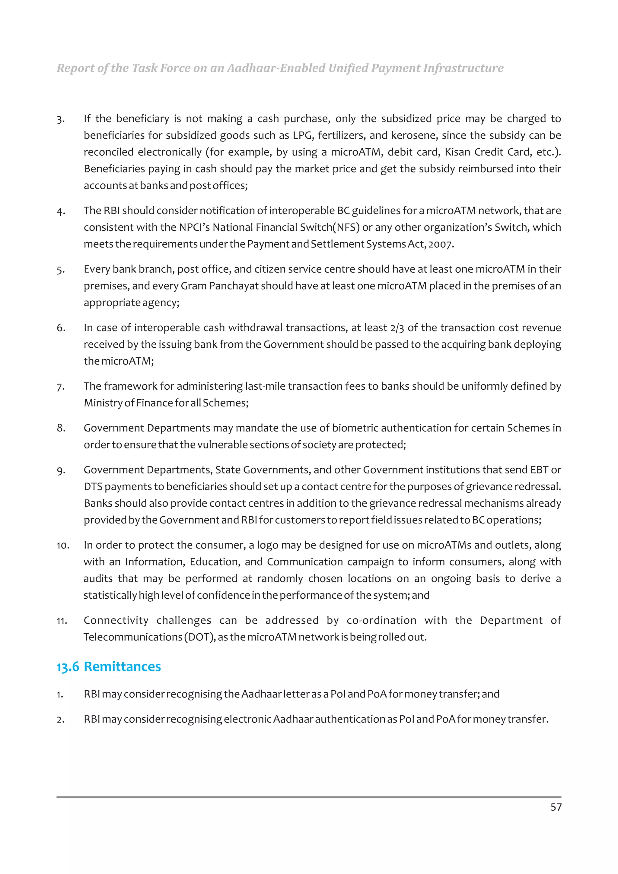 Report of the Task Force on an Aadhaar-Enabled Unified Payment Infrastructure



3.    If the beneficiary is not making a cash purchase, only the subsidized price may be charged to
      beneficiaries for subsidized goods such as LPG, fertilizers, and kerosene, since the subsidy can be
      reconciled electronically (for example, by using a microATM, debit card, Kisan Credit Card, etc.).
      Beneficiaries paying in cash should pay the market price and get the subsidy reimbursed into their
      accounts at banks and post offices;

4.    The RBI should consider notification of interoperable BC guidelines for a microATM network, that are
      consistent with the NPCI’s National Financial Switch(NFS) or any other organization’s Switch, which
      meets the requirements under the Payment and Settlement Systems Act, 2007.

5.    Every bank branch, post office, and citizen service centre should have at least one microATM in their
      premises, and every Gram Panchayat should have at least one microATM placed in the premises of an
      appropriate agency;

6.    In case of interoperable cash withdrawal transactions, at least 2/3 of the transaction cost revenue
      received by the issuing bank from the Government should be passed to the acquiring bank deploying
      the microATM;

7.    The framework for administering last-mile transaction fees to banks should be uniformly defined by
      Ministry of Finance for all Schemes;

8.    Government Departments may mandate the use of biometric authentication for certain Schemes in
      order to ensure that the vulnerable sections of society are protected;

9.    Government Departments, State Governments, and other Government institutions that send EBT or
      DTS payments to beneficiaries should set up a contact centre for the purposes of grievance redressal.
      Banks should also provide contact centres in addition to the grievance redressal mechanisms already
      provided by the Government and RBI for customers to report field issues related to BC operations;

10.   In order to protect the consumer, a logo may be designed for use on microATMs and outlets, along
      with an Information, Education, and Communication campaign to inform consumers, along with
      audits that may be performed at randomly chosen locations on an ongoing basis to derive a
      statistically high level of confidence in the performance of the system; and

11.   Connectivity challenges can be addressed by co-ordination with the Department of
      Telecommunications (DOT), as the microATM network is being rolled out.

13.6 Remittances
1.    RBI may consider recognising the Aadhaar letter as a PoI and PoA for money transfer; and

2.    RBI may consider recognising electronic Aadhaar authentication as PoI and PoA for money transfer.




                                                                                                          57
 