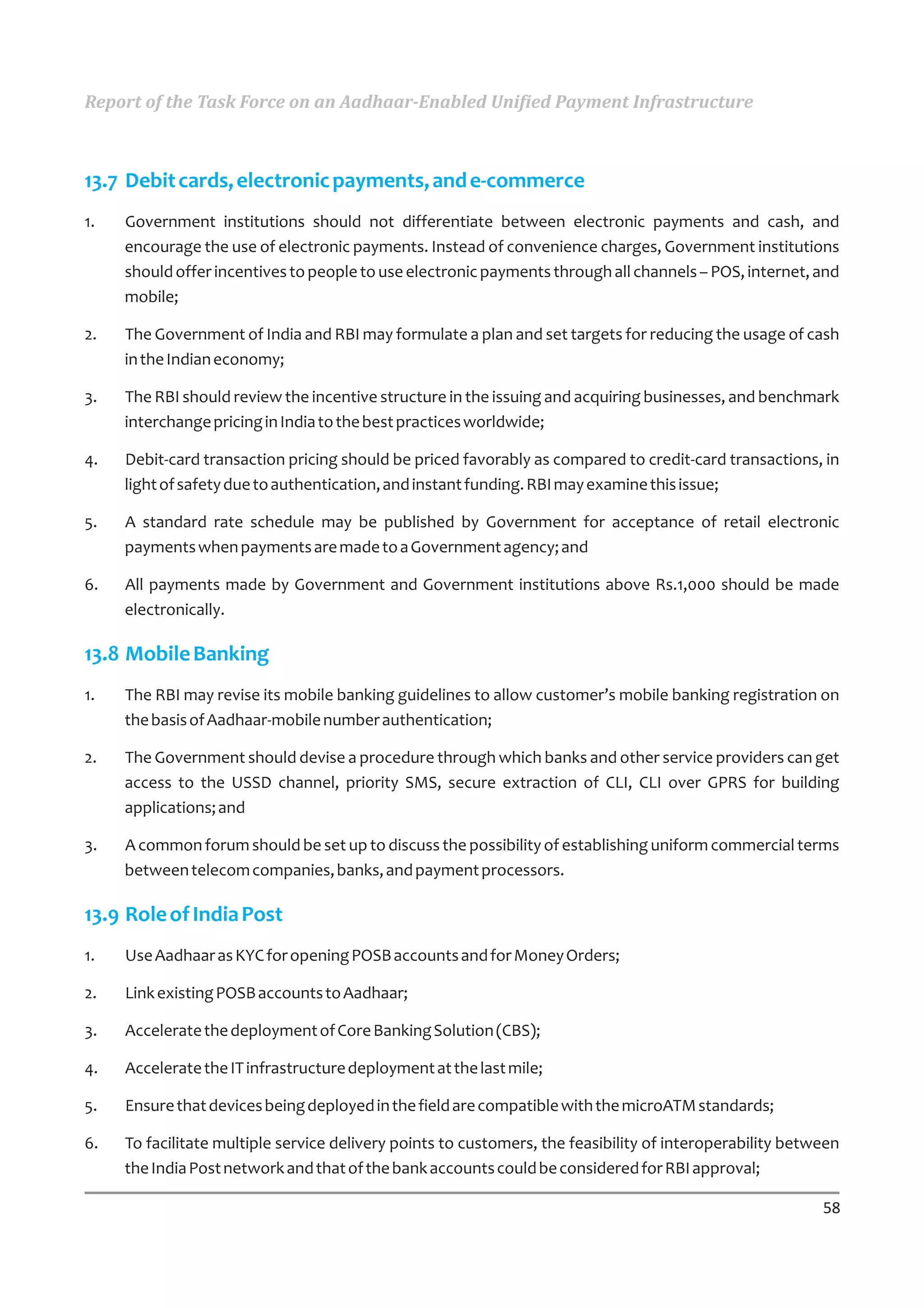 Report of the Task Force on an Aadhaar-Enabled Unified Payment Infrastructure



13.7 Debit cards, electronic payments, and e-commerce
1.   Government institutions should not differentiate between electronic payments and cash, and
     encourage the use of electronic payments. Instead of convenience charges, Government institutions
     should offer incentives to people to use electronic payments through all channels – POS, internet, and
     mobile;

2.   The Government of India and RBI may formulate a plan and set targets for reducing the usage of cash
     in the Indian economy;

3.   The RBI should review the incentive structure in the issuing and acquiring businesses, and benchmark
     interchange pricing in India to the best practices worldwide;

4.   Debit-card transaction pricing should be priced favorably as compared to credit-card transactions, in
     light of safety due to authentication, and instant funding. RBI may examine this issue;

5.   A standard rate schedule may be published by Government for acceptance of retail electronic
     payments when payments are made to a Government agency; and

6.   All payments made by Government and Government institutions above Rs.1,000 should be made
     electronically.

13.8 Mobile Banking
1.   The RBI may revise its mobile banking guidelines to allow customer’s mobile banking registration on
     the basis of Aadhaar-mobile number authentication;

2.   The Government should devise a procedure through which banks and other service providers can get
     access to the USSD channel, priority SMS, secure extraction of CLI, CLI over GPRS for building
     applications; and

3.   A common forum should be set up to discuss the possibility of establishing uniform commercial terms
     between telecom companies, banks, and payment processors.

13.9 Role of India Post
1.   Use Aadhaar as KYC for opening POSB accounts and for Money Orders;

2.   Link existing POSB accounts to Aadhaar;

3.   Accelerate the deployment of Core Banking Solution (CBS);

4.   Accelerate the IT infrastructure deployment at the last mile;

5.   Ensure that devices being deployed in the field are compatible with the microATM standards;

6.   To facilitate multiple service delivery points to customers, the feasibility of interoperability between
     the India Post network and that of the bank accounts could be considered for RBI approval;

                                                                                                          58
 