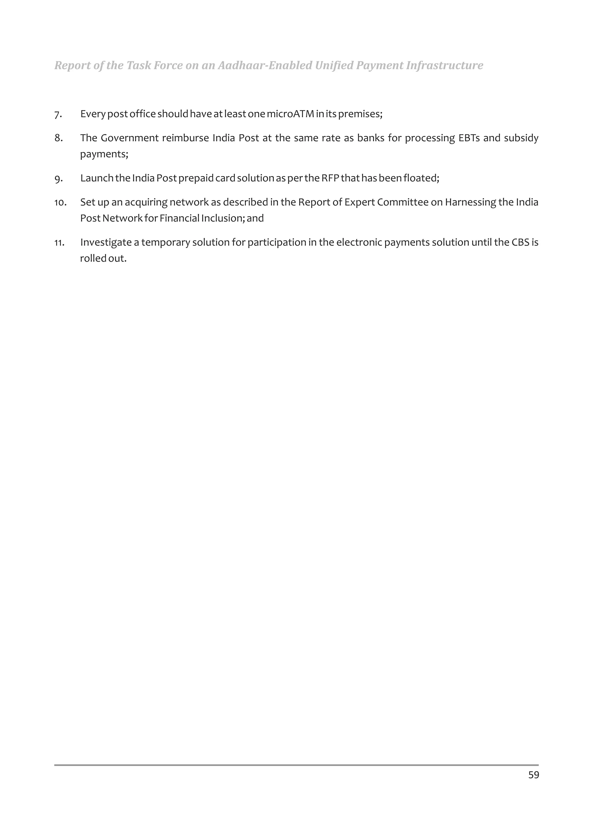Report of the Task Force on an Aadhaar-Enabled Unified Payment Infrastructure



7.    Every post office should have at least one microATM in its premises;

8.    The Government reimburse India Post at the same rate as banks for processing EBTs and subsidy
      payments;

9.    Launch the India Post prepaid card solution as per the RFP that has been floated;

10.   Set up an acquiring network as described in the Report of Expert Committee on Harnessing the India
      Post Network for Financial Inclusion; and

11.   Investigate a temporary solution for participation in the electronic payments solution until the CBS is
      rolled out.




                                                                                                          59
 