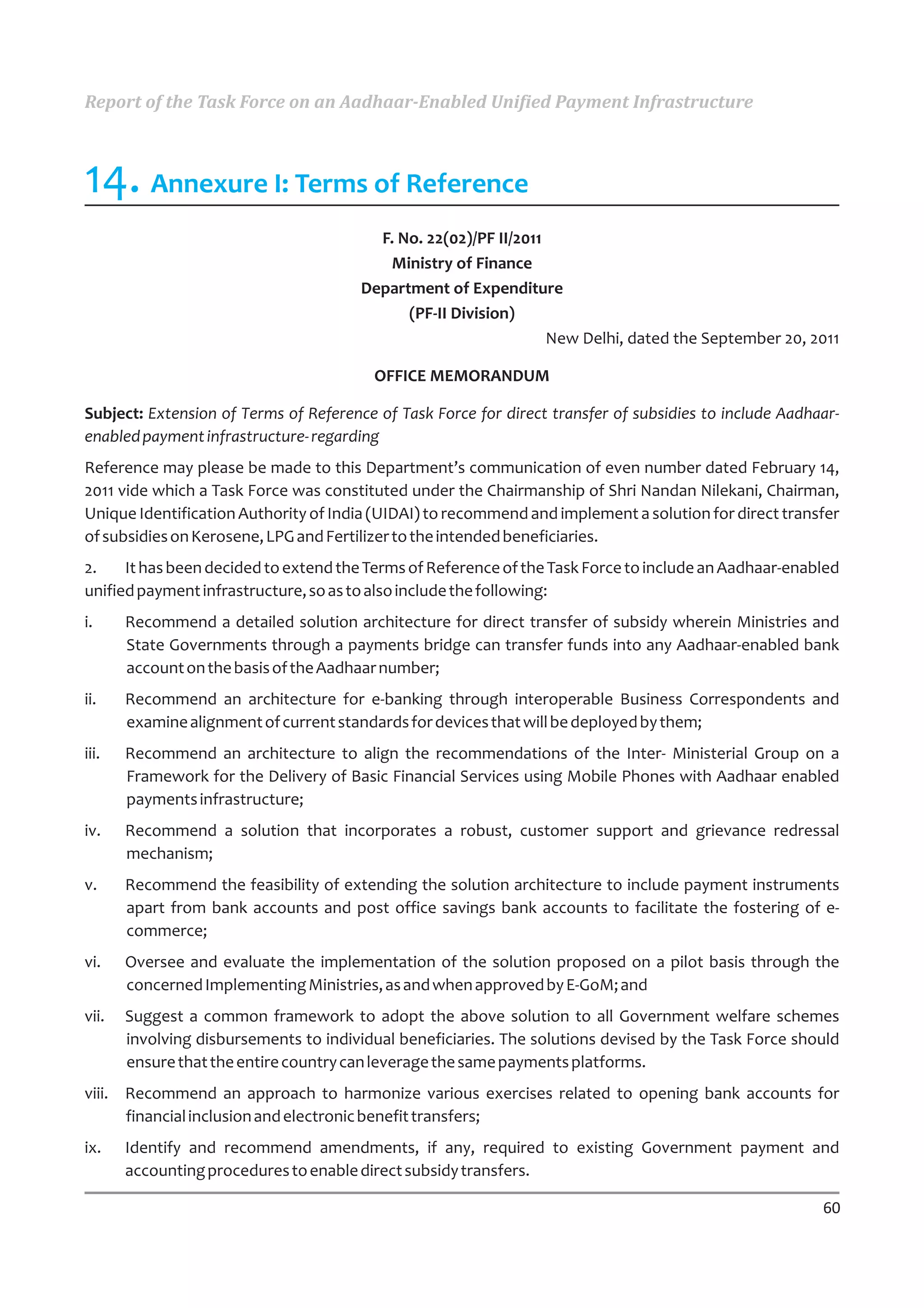 Report of the Task Force on an Aadhaar-Enabled Unified Payment Infrastructure



14. Annexure I: Terms of Reference
                                         F. No. 22(02)/PF II/2011
                                          Ministry of Finance
                                       Department of Expenditure
                                             (PF-II Division)
                                                                  New Delhi, dated the September 20, 2011

                                         OFFICE MEMORANDUM

Subject: Extension of Terms of Reference of Task Force for direct transfer of subsidies to include Aadhaar-
enabled payment infrastructure- regarding
Reference may please be made to this Department’s communication of even number dated February 14,
2011 vide which a Task Force was constituted under the Chairmanship of Shri Nandan Nilekani, Chairman,
Unique Identification Authority of India (UIDAI) to recommend and implement a solution for direct transfer
of subsidies on Kerosene, LPG and Fertilizer to the intended beneficiaries.
2.    It has been decided to extend the Terms of Reference of the Task Force to include an Aadhaar-enabled
unified payment infrastructure, so as to also include the following:
i.     Recommend a detailed solution architecture for direct transfer of subsidy wherein Ministries and
       State Governments through a payments bridge can transfer funds into any Aadhaar-enabled bank
       account on the basis of the Aadhaar number;
ii.    Recommend an architecture for e-banking through interoperable Business Correspondents and
       examine alignment of current standards for devices that will be deployed by them;
iii.   Recommend an architecture to align the recommendations of the Inter- Ministerial Group on a
       Framework for the Delivery of Basic Financial Services using Mobile Phones with Aadhaar enabled
       payments infrastructure;
iv.    Recommend a solution that incorporates a robust, customer support and grievance redressal
       mechanism;
v.     Recommend the feasibility of extending the solution architecture to include payment instruments
       apart from bank accounts and post office savings bank accounts to facilitate the fostering of e-
       commerce;
vi.    Oversee and evaluate the implementation of the solution proposed on a pilot basis through the
       concerned Implementing Ministries, as and when approved by E-GoM; and
vii.   Suggest a common framework to adopt the above solution to all Government welfare schemes
       involving disbursements to individual beneficiaries. The solutions devised by the Task Force should
       ensure that the entire country can leverage the same payments platforms.
viii. Recommend an approach to harmonize various exercises related to opening bank accounts for
      financial inclusion and electronic benefit transfers;
ix.    Identify and recommend amendments, if any, required to existing Government payment and
       accounting procedures to enable direct subsidy transfers.

                                                                                                        60
 