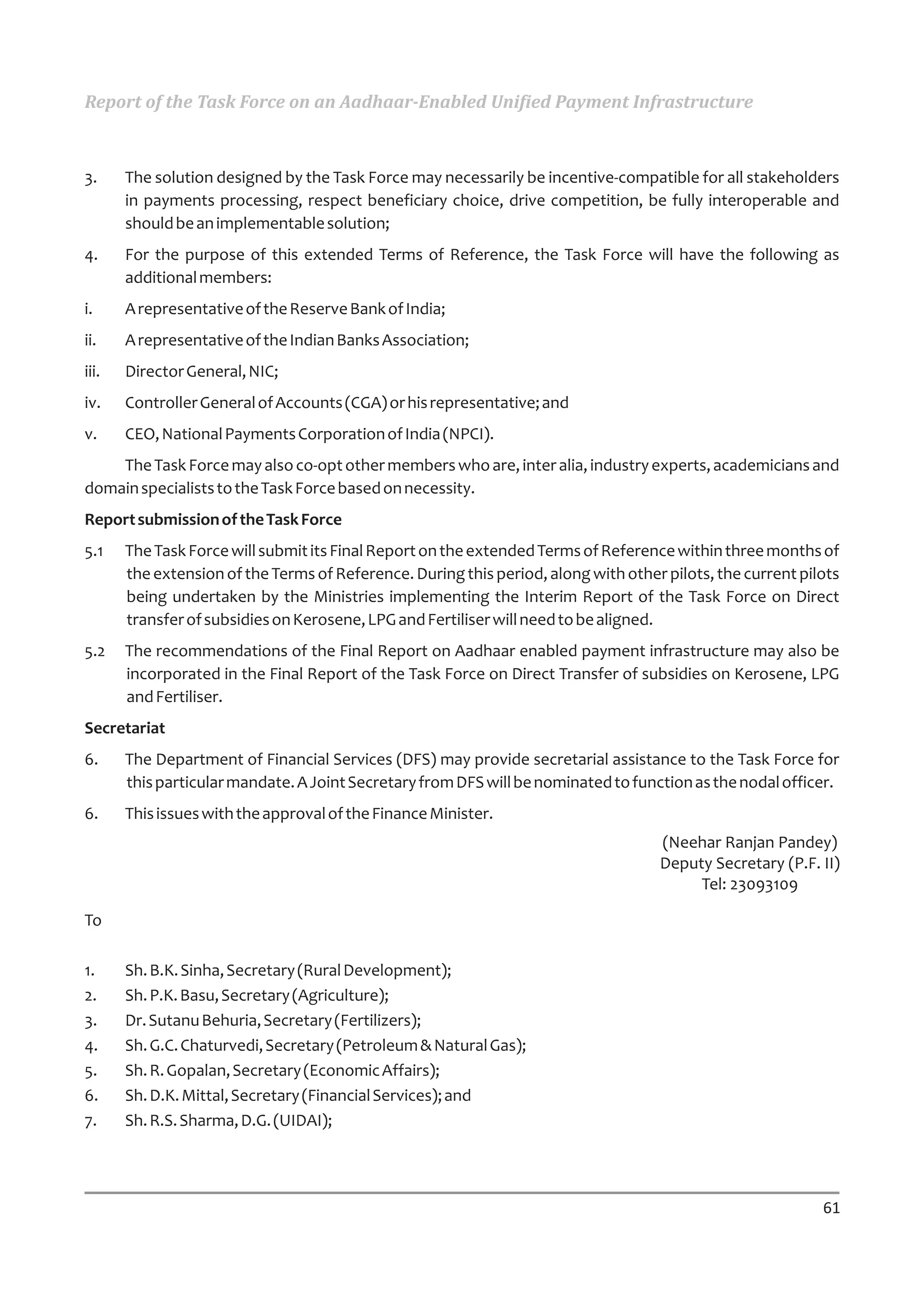 Report of the Task Force on an Aadhaar-Enabled Unified Payment Infrastructure



3.     The solution designed by the Task Force may necessarily be incentive-compatible for all stakeholders
       in payments processing, respect beneficiary choice, drive competition, be fully interoperable and
       should be an implementable solution;
4.     For the purpose of this extended Terms of Reference, the Task Force will have the following as
       additional members:
i.     A representative of the Reserve Bank of India;
ii.    A representative of the Indian Banks Association;
iii.   Director General, NIC;
iv.    Controller General of Accounts (CGA) or his representative; and
v.     CEO, National Payments Corporation of India (NPCI).
    The Task Force may also co-opt other members who are, inter alia, industry experts, academicians and
domain specialists to the Task Force based on necessity.
Report submission of the Task Force
5.1    The Task Force will submit its Final Report on the extended Terms of Reference within three months of
       the extension of the Terms of Reference. During this period, along with other pilots, the current pilots
       being undertaken by the Ministries implementing the Interim Report of the Task Force on Direct
       transfer of subsidies on Kerosene, LPG and Fertiliser will need to be aligned.
5.2    The recommendations of the Final Report on Aadhaar enabled payment infrastructure may also be
       incorporated in the Final Report of the Task Force on Direct Transfer of subsidies on Kerosene, LPG
       and Fertiliser.
Secretariat
6.     The Department of Financial Services (DFS) may provide secretarial assistance to the Task Force for
       this particular mandate. A Joint Secretary from DFS will be nominated to function as the nodal officer.
6.     This issues with the approval of the Finance Minister.
                                                                                    (Neehar Ranjan Pandey)
                                                                                    Deputy Secretary (P.F. II)
                                                                                         Tel: 23093109

To

1.     Sh. B.K. Sinha, Secretary (Rural Development);
2.     Sh. P.K. Basu, Secretary (Agriculture);
3.     Dr. Sutanu Behuria, Secretary (Fertilizers);
4.     Sh. G.C. Chaturvedi, Secretary (Petroleum & Natural Gas);
5.     Sh. R. Gopalan, Secretary (Economic Affairs);
6.     Sh. D.K. Mittal, Secretary (Financial Services); and
7.     Sh. R.S. Sharma, D.G. (UIDAI);




                                                                                                            61
 