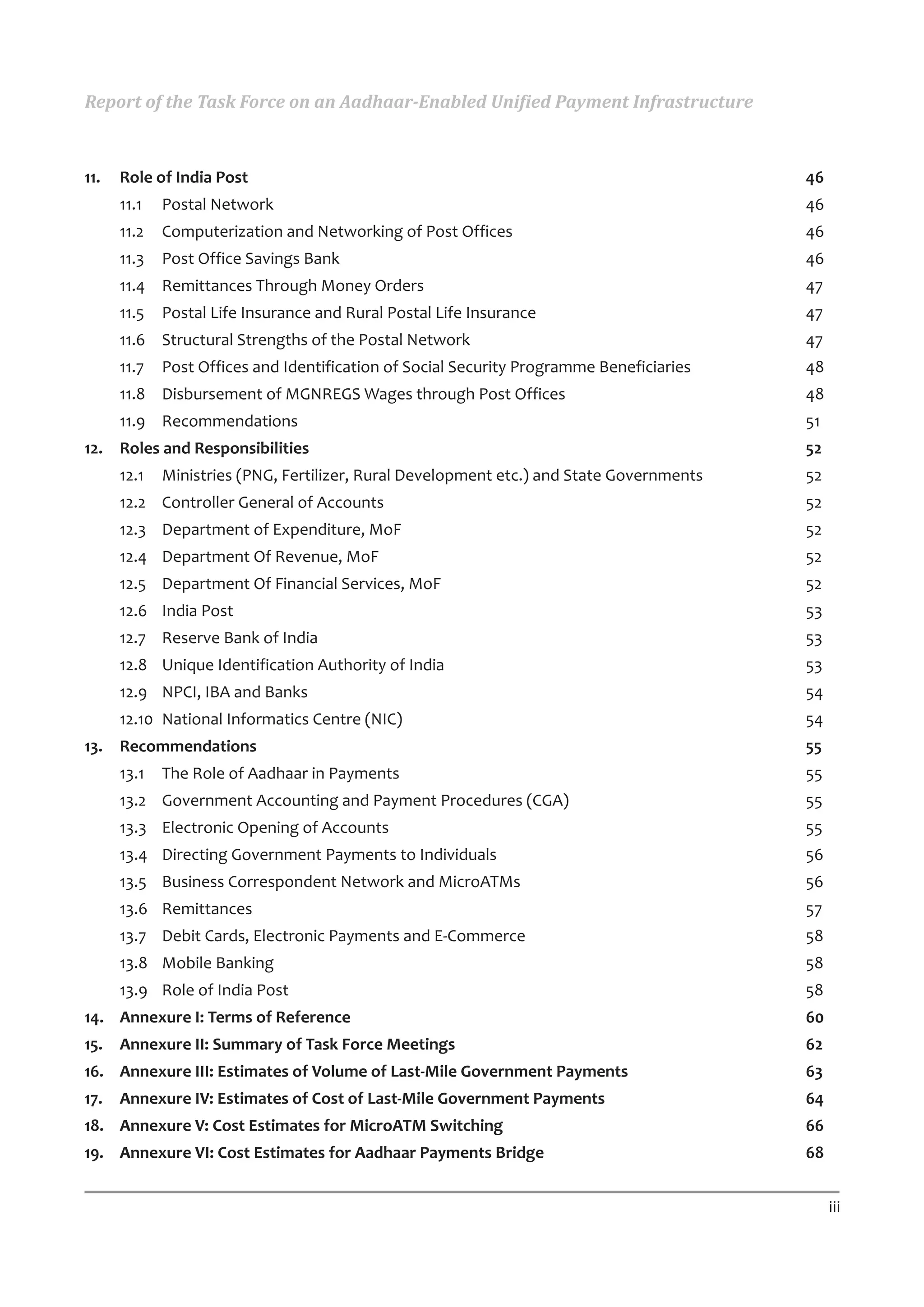 Report of the Task Force on an Aadhaar-Enabled Unified Payment Infrastructure



11.   Role of India Post                                                                  46
      11.1   Postal Network                                                               46
      11.2   Computerization and Networking of Post Offices                               46
      11.3   Post Office Savings Bank                                                     46
      11.4 Remittances Through Money Orders                                               47
      11.5   Postal Life Insurance and Rural Postal Life Insurance                        47
      11.6 Structural Strengths of the Postal Network                                     47
      11.7   Post Offices and Identification of Social Security Programme Beneficiaries   48
      11.8 Disbursement of MGNREGS Wages through Post Offices                             48
      11.9 Recommendations                                                                51
12. Roles and Responsibilities                                                            52
      12.1   Ministries (PNG, Fertilizer, Rural Development etc.) and State Governments   52
      12.2 Controller General of Accounts                                                 52
      12.3 Department of Expenditure, MoF                                                 52
      12.4 Department Of Revenue, MoF                                                     52
      12.5 Department Of Financial Services, MoF                                          52
      12.6 India Post                                                                     53
      12.7 Reserve Bank of India                                                          53
      12.8 Unique Identification Authority of India                                       53
      12.9 NPCI, IBA and Banks                                                            54
      12.10 National Informatics Centre (NIC)                                             54
13. Recommendations                                                                       55
      13.1   The Role of Aadhaar in Payments                                              55
      13.2 Government Accounting and Payment Procedures (CGA)                             55
      13.3 Electronic Opening of Accounts                                                 55
      13.4 Directing Government Payments to Individuals                                   56
      13.5 Business Correspondent Network and MicroATMs                                   56
      13.6 Remittances                                                                    57
      13.7 Debit Cards, Electronic Payments and E-Commerce                                58
      13.8 Mobile Banking                                                                 58
      13.9 Role of India Post                                                             58
14. Annexure I: Terms of Reference                                                        60
15. Annexure II: Summary of Task Force Meetings                                           62
16. Annexure III: Estimates of Volume of Last-Mile Government Payments                    63
17.   Annexure IV: Estimates of Cost of Last-Mile Government Payments                     64
18. Annexure V: Cost Estimates for MicroATM Switching                                     66
19. Annexure VI: Cost Estimates for Aadhaar Payments Bridge                               68


                                                                                               iii
 