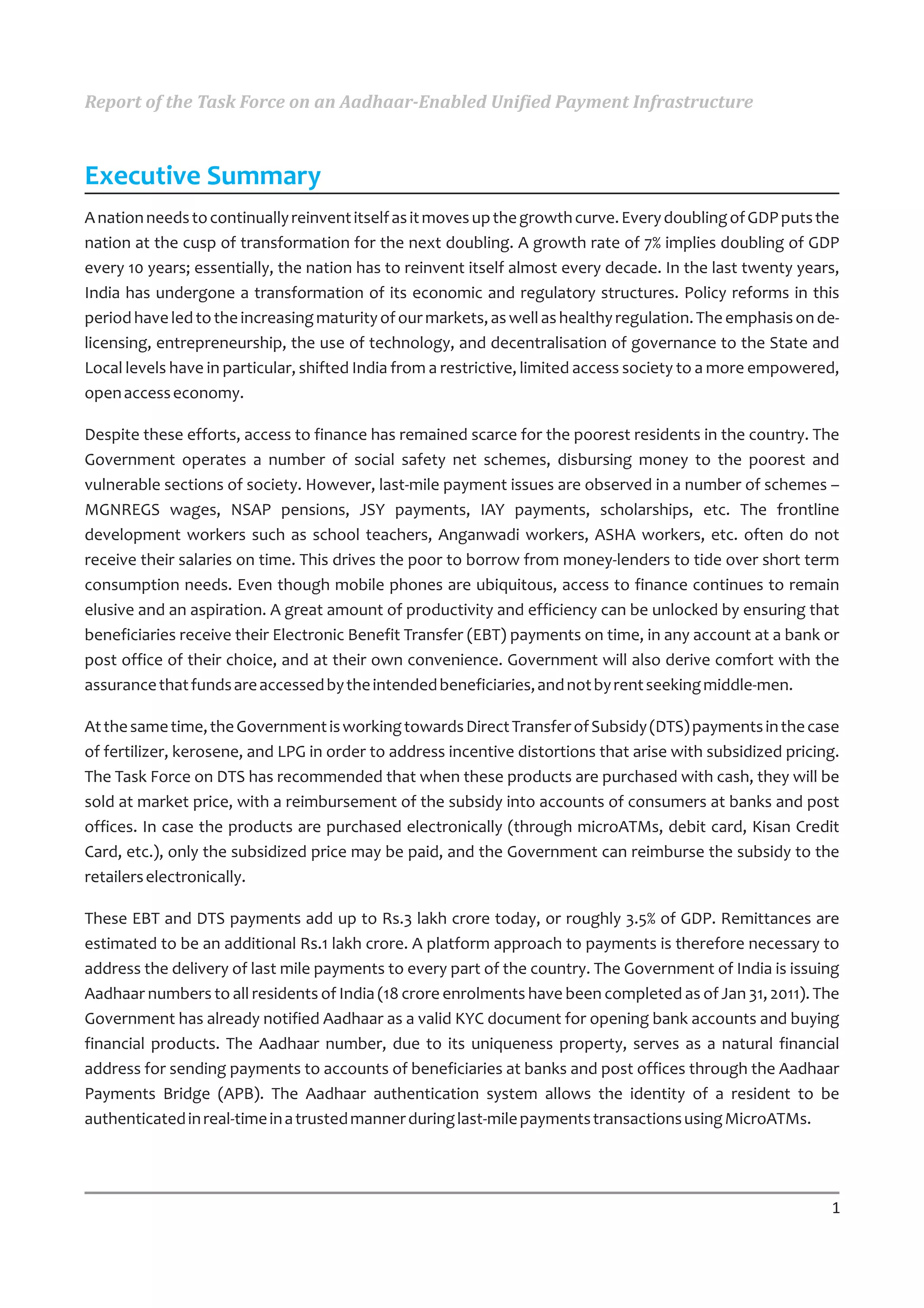 Report of the Task Force on an Aadhaar-Enabled Unified Payment Infrastructure



Executive Summary
A nation needs to continually reinvent itself as it moves up the growth curve. Every doubling of GDP puts the
nation at the cusp of transformation for the next doubling. A growth rate of 7% implies doubling of GDP
every 10 years; essentially, the nation has to reinvent itself almost every decade. In the last twenty years,
India has undergone a transformation of its economic and regulatory structures. Policy reforms in this
period have led to the increasing maturity of our markets, as well as healthy regulation. The emphasis on de-
licensing, entrepreneurship, the use of technology, and decentralisation of governance to the State and
Local levels have in particular, shifted India from a restrictive, limited access society to a more empowered,
open access economy.

Despite these efforts, access to finance has remained scarce for the poorest residents in the country. The
Government operates a number of social safety net schemes, disbursing money to the poorest and
vulnerable sections of society. However, last-mile payment issues are observed in a number of schemes –
MGNREGS wages, NSAP pensions, JSY payments, IAY payments, scholarships, etc. The frontline
development workers such as school teachers, Anganwadi workers, ASHA workers, etc. often do not
receive their salaries on time. This drives the poor to borrow from money-lenders to tide over short term
consumption needs. Even though mobile phones are ubiquitous, access to finance continues to remain
elusive and an aspiration. A great amount of productivity and efficiency can be unlocked by ensuring that
beneficiaries receive their Electronic Benefit Transfer (EBT) payments on time, in any account at a bank or
post office of their choice, and at their own convenience. Government will also derive comfort with the
assurance that funds are accessed by the intended beneficiaries, and not by rent seeking middle-men.

At the same time, the Government is working towards Direct Transfer of Subsidy (DTS) payments in the case
of fertilizer, kerosene, and LPG in order to address incentive distortions that arise with subsidized pricing.
The Task Force on DTS has recommended that when these products are purchased with cash, they will be
sold at market price, with a reimbursement of the subsidy into accounts of consumers at banks and post
offices. In case the products are purchased electronically (through microATMs, debit card, Kisan Credit
Card, etc.), only the subsidized price may be paid, and the Government can reimburse the subsidy to the
retailers electronically.

These EBT and DTS payments add up to Rs.3 lakh crore today, or roughly 3.5% of GDP. Remittances are
estimated to be an additional Rs.1 lakh crore. A platform approach to payments is therefore necessary to
address the delivery of last mile payments to every part of the country. The Government of India is issuing
Aadhaar numbers to all residents of India (18 crore enrolments have been completed as of Jan 31, 2011). The
Government has already notified Aadhaar as a valid KYC document for opening bank accounts and buying
financial products. The Aadhaar number, due to its uniqueness property, serves as a natural financial
address for sending payments to accounts of beneficiaries at banks and post offices through the Aadhaar
Payments Bridge (APB). The Aadhaar authentication system allows the identity of a resident to be
authenticated in real-time in a trusted manner during last-mile payments transactions using MicroATMs.




                                                                                                            1
 