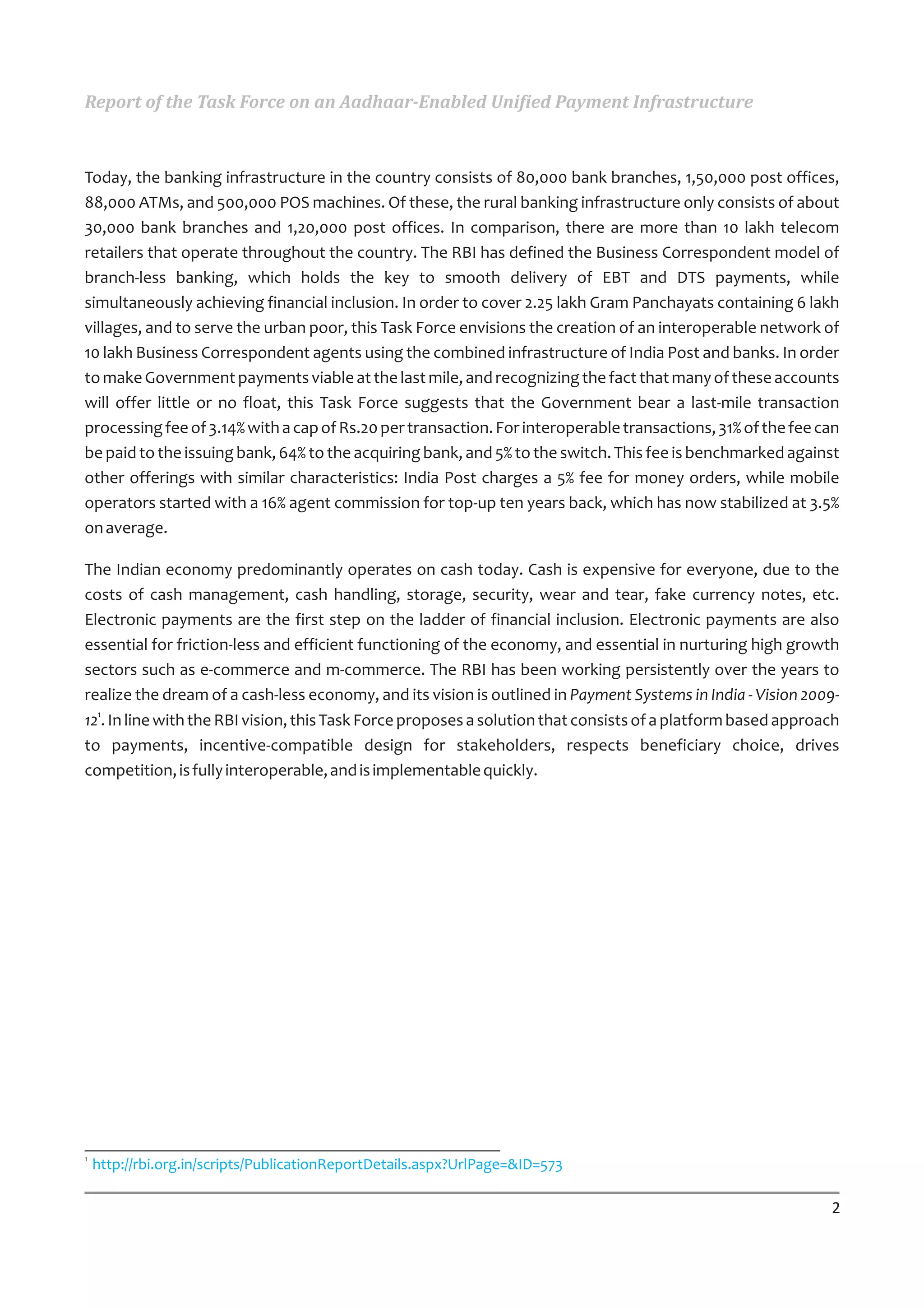 Report of the Task Force on an Aadhaar-Enabled Unified Payment Infrastructure



Today, the banking infrastructure in the country consists of 80,000 bank branches, 1,50,000 post offices,
88,000 ATMs, and 500,000 POS machines. Of these, the rural banking infrastructure only consists of about
30,000 bank branches and 1,20,000 post offices. In comparison, there are more than 10 lakh telecom
retailers that operate throughout the country. The RBI has defined the Business Correspondent model of
branch-less banking, which holds the key to smooth delivery of EBT and DTS payments, while
simultaneously achieving financial inclusion. In order to cover 2.25 lakh Gram Panchayats containing 6 lakh
villages, and to serve the urban poor, this Task Force envisions the creation of an interoperable network of
10 lakh Business Correspondent agents using the combined infrastructure of India Post and banks. In order
to make Government payments viable at the last mile, and recognizing the fact that many of these accounts
will offer little or no float, this Task Force suggests that the Government bear a last-mile transaction
processing fee of 3.14% with a cap of Rs.20 per transaction. For interoperable transactions, 31% of the fee can
be paid to the issuing bank, 64% to the acquiring bank, and 5% to the switch. This fee is benchmarked against
other offerings with similar characteristics: India Post charges a 5% fee for money orders, while mobile
operators started with a 16% agent commission for top-up ten years back, which has now stabilized at 3.5%
on average.

The Indian economy predominantly operates on cash today. Cash is expensive for everyone, due to the
costs of cash management, cash handling, storage, security, wear and tear, fake currency notes, etc.
Electronic payments are the first step on the ladder of financial inclusion. Electronic payments are also
essential for friction-less and efficient functioning of the economy, and essential in nurturing high growth
sectors such as e-commerce and m-commerce. The RBI has been working persistently over the years to
realize the dream of a cash-less economy, and its vision is outlined in Payment Systems in India - Vision 2009-
121. In line with the RBI vision, this Task Force proposes a solution that consists of a platform based approach
to payments, incentive-compatible design for stakeholders, respects beneficiary choice, drives
competition, is fully interoperable, and is implementable quickly.




1
    http://rbi.org.in/scripts/PublicationReportDetails.aspx?UrlPage=&ID=573

                                                                                                              2
 