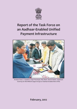 Report of the Task Force on
     an Aadhaar-Enabled Unified
       Payment Infrastructure




(Pushpa Oraon, a resident in Tigra Panchayat, Ratu Block, Ranchi District, Jharkhand
     receiving her MG-NREGA wages through an Aadhaar-Enabled Micro-ATM)




                           February, 2012
 