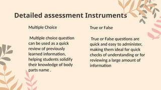 Detailed assessment Instruments
Multiple Choice
Multiple choice question
can be used as a quick
review of previously
learned information,
helping students solidify
their knowledge of body
parts name .
True or False
True or False questions are
quick and easy to administer,
making them ideal for quick
checks of understanding or for
reviewing a large amount of
information
 