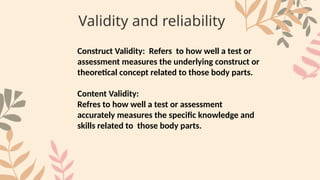 Validity and reliability
Construct Validity: Refers to how well a test or
assessment measures the underlying construct or
theoretical concept related to those body parts.
Content Validity:
Refres to how well a test or assessment
accurately measures the specific knowledge and
skills related to those body parts.
 