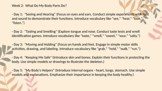 Week 2: What Do My Body Parts Do?
- Day 1: "Seeing and Hearing" (Focus on eyes and ears. Conduct simple experiments with light
and sound to demonstrate their functions. Introduce vocabulary like "see," "hear," "look,"
"listen.")
- Day 2: "Tasting and Smelling" (Explore tongue and nose. Conduct taste tests and smell
identification games. Introduce vocabulary like "taste," "smell," "sweet," "sour," "salty.")
- Day 3: "Moving and Holding" (Focus on hands and feet. Engage in simple motor skills
activities, drawing, and labeling. Introduce vocabulary like "grab," "hold," "walk," "run.")
- Day 4: "Keeping Me Safe" (Introduce skin and bones. Explain their functions in protecting the
body. Use simple models or drawings to illustrate the skeleton.)
- Day 5: "My Body's Helpers" (Introduce internal organs - heart, lungs, stomach. Use simple
models and explanations. Emphasize their importance in keeping the body healthy.)
 