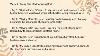 Week 3: Taking Care of My Amazing Body
- Day 1: "Healthy Eating" (Discuss food groups and their importance for a
healthy body. Use visuals and simple activities like sorting food pictures.)
- Day 2: "Staying Clean" (Hygiene - washing hands, brushing teeth, bathing.
Emphasize the importance of cleanliness for health.)
- Day 3: "Staying Safe" (Safety rules - crossing the street, playing safely.
Discuss how to keep our bodies safe from harm.)
- Day 4: "Getting Rest" (Importance of sleep. Discuss how sleep helps our
bodies recover and grow.)
- Day 5: "My Body is Special" (Celebrate individuality and diversity. Emphasize
that everyone's body is unique and special.)
 