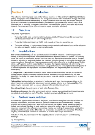 TELEWORKING LIFE CYCLE ANALYSIS




Section 1                          Introduction
The outcomes from this project were similar to those observed by Kitou and Horvard (2003) and Williams
(2003). This project concluded that travel and energy consumption in the home office strongly influenced
the environmental benefits of teleworking. A unique conclusion from this study was that the life cycle
impacts of different equipment associated with non-teleworking and teleworking scenarios such as a
telephone, car or computer mouse were insignificant compared to the impacts associated with energy
usage in the company or home office, or resource usage associated with travel.

1.2        Objectives
The project objectives are:

•     To identify the life cycle environmental impacts associated with teleworking and to compare them
      with those associated with non-teleworking activities;

•     To identify the key contributors to the life cycle impacts of these two scenarios; and

•     To provide guidance for businesses and government organisations to assess the potential outcomes
      of a teleworking policy on their environmental impacts.

1.3        Key definitions
Life Cycle Assessment (LCA) is a quantitative assessment tool. It applies a systems approach to
identify, quantify and compare the environmental impacts of a product, service or system. For each key
stage, the impact is measured in terms of resource used and resulting environmental impacts. The key
stages for a product or service can include raw materials extraction through to processing, transport, use,
reuse, recycling or disposal, and the process assessment is often referred to as “cradle to grave”. In this
study a LCA systems analysis was undertaken to assess the impacts associated with teleworking, by
comparison with non-teleworking. Consideration was given to resource consumption and existing LCAs of
a number of products and equipments which were integrated into the process (refer to Section 1.4 for
more detail).
A comparative LCA has been undertaken, which means that it incorporates only the processes and
stages where a difference between the two scenarios, teleworking and non-teleworking, has been
identified. Practically, this means that this study does not cover the full LCA of teleworking nor of non-
teleworking.
Teleworking has been defined as a method of performing work away from company’s offices. In this
study the work is performed in the teleworker’s home in a space referred to as the home office. This
space may be a separate room or a space set aside within a multifunctional room.
Non-teleworking is the performance of work within Telstra’s office.
Enabling environment: the office environment, which is a space appropriately lit and heated to enable
somebody to undertake their work. The office may be in a company building or at home.

1.4        Goal and scope definition
In order to set appropriate boundaries for the project, consideration was given to the key activities and
enabling environments associated with both scenarios: teleworking and non-teleworking. The key
activities and enabling environment were confirmed through the desktop review (see Appendix D) to
include commuting to the place of work, equipment required to perform tasks (e.g. computer) and
resources consumed in the office environment (e.g. heating and cooling). It is essential to note that the
comparative LCA focuses on the differential use of resources between the two scenarios. Therefore,
anything common to both scenarios is considered as outside of the scope of the model.
With this in mind, the processes inside the scope boundaries have been grouped under three key
headings:
1) Transportation;


Prepared for Telstra, 17 September 2008.
43283300ReportingTeleworking LCAComments 2008 TelstraTelework LCA revised version
17102008.doc
                                                                                                              1-2
 