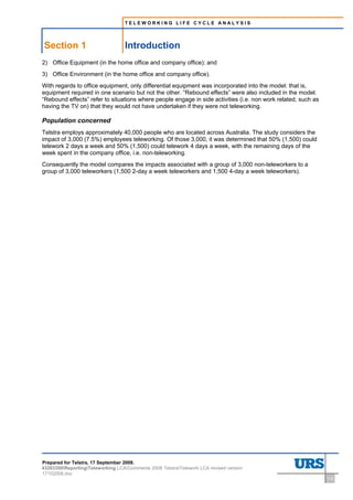 TELEWORKING LIFE CYCLE ANALYSIS




Section 1                          Introduction
2) Office Equipment (in the home office and company office); and
3) Office Environment (in the home office and company office).
With regards to office equipment, only differential equipment was incorporated into the model: that is,
equipment required in one scenario but not the other. “Rebound effects” were also included in the model.
“Rebound effects” refer to situations where people engage in side activities (i.e. non work related, such as
having the TV on) that they would not have undertaken if they were not teleworking.

Population concerned
Telstra employs approximately 40,000 people who are located across Australia. The study considers the
impact of 3,000 (7.5%) employees teleworking. Of those 3,000, it was determined that 50% (1,500) could
telework 2 days a week and 50% (1,500) could telework 4 days a week, with the remaining days of the
week spent in the company office, i.e. non-teleworking.
Consequently the model compares the impacts associated with a group of 3,000 non-teleworkers to a
group of 3,000 teleworkers (1,500 2-day a week teleworkers and 1,500 4-day a week teleworkers).




Prepared for Telstra, 17 September 2008.
43283300ReportingTeleworking LCAComments 2008 TelstraTelework LCA revised version
17102008.doc
                                                                                                               1-3
 