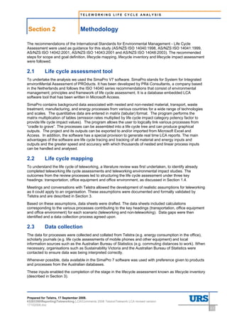 TELEWORKING LIFE CYCLE ANALYSIS




    Section 2                      Methodology
2     Methodology




The recommendations of the International Standards for Environmental Management - Life Cycle
Assessment were used as guidance for this study (AS/NZS ISO 14040:1998, AS/NZS ISO 14041:1999,
AS/NZS ISO 14042:2001, AS/NZS ISO 14043:2001 and AS/NZS ISO 14048:2003). The recommended
steps for scope and goal definition, lifecycle mapping, lifecycle inventory and lifecycle impact assessment
were followed.

2.1                 Life cycle assessment tool
To undertake the analysis we used the SimaPro V7 software. SimaPro stands for System for Integrated
environMental Assessment of PROducts. It has been developed by PRé Consultants, a company based
in the Netherlands and follows the ISO 14040 series recommendations that consist of environmental
management; principles and framework of life cycle assessment. It is a database embedded LCA
software tool that has been written in Microsoft Access.
SimaPro contains background data associated with nested and non-nested material, transport, waste
treatment, manufacturing, and energy processes from various countries for a wide range of technologies
and scales. The quantitative data are entered in matrix (tabular) format. The program performs the
matrix multiplication of tables (emission rates multiplied by life cycle impact category potency factor to
provide life cycle impact values). The program allows the user to logically link various processes from
“cradle to grave”. The processes can be assembled into a life cycle tree and can produce graphical
outputs. The project and its outputs can be exported to and/or imported from Microsoft Excel and
Access. In addition, the software has a special provision to generate real time LCA reports. The main
advantages of the software are life cycle tracing and tracking of all material and energy inputs and
outputs and the greater speed and accuracy with which thousands of nested and linear process inputs
can be handled and analysed.

2.2                 Life cycle mapping
To understand the life cycle of teleworking, a literature review was first undertaken, to identify already
completed teleworking life cycle assessments and teleworking environmental impact studies. The
outcomes from the review processes led to structuring the life cycle assessment under three key
headings: transportation, office equipment and office environment, as discussed in Section 1.4.
Meetings and conversations with Telstra allowed the development of realistic assumptions for teleworking
as it could apply to an organisation. These assumptions were documented and formally validated by
Telstra and are described in Section 3.
Based on these assumptions, data sheets were drafted. The data sheets included calculations
corresponding to the various processes contributing to the key headings (transportation, office equipment
and office environment) for each scenario (teleworking and non-teleworking). Data gaps were then
identified and a data collection process agreed upon.

2.3                 Data collection
The data for processes were collected and collated from Telstra (e.g. energy consumption in the office),
scholarly journals (e.g. life cycle assessments of mobile phones and other equipment) and local
information sources such as the Australian Bureau of Statistics (e.g. commuting distances to work). When
necessary, organisations such as Sustainability Victoria and the Australian Bureau of Statistics were
contacted to ensure data was being interpreted correctly.
Whenever possible, data available in the SimaPro 7 software was used with preference given to products
and processes from the Australian databases.
These inputs enabled the completion of the stage in the lifecycle assessment known as lifecycle inventory
(described in Section 3).




Prepared for Telstra, 17 September 2008.
43283300ReportingTeleworking LCAComments 2008 TelstraTelework LCA revised version
17102008.doc
                                                                                                              2-1
 