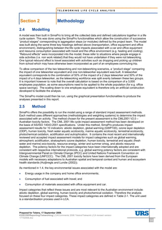 TELEWORKING LIFE CYCLE ANALYSIS




Section 2                          Methodology
2.4        Modelling
A model was then built in SimaPro to bring all the collected data and defined calculations together in a life
cycle system. This was done using the SimaPro functionalities which allow the construction of successive
“product stages” corresponding to aggregation steps (or modules) defined by the project team. The model
was built along the same three key headings defined above (transportation, office equipment and office
environment), distinguishing between the life cycle impacts associated with a car and office equipment
and resource consumption associated with travel and the office environment (e.g. heating and cooling).
“Rebound effects” were incorporated into the model, these refer to situations where people engage in
side activities (i.e. non work related) that they would not have undertaken if they were not teleworking.
One typical rebound effect is travel associated with activities such as dropping and picking up children
from school which may have otherwise been incorporated as part of an employees commuting trip.
To allow comparison of the two teleworking and non-teleworking scenarios, a “product stage” comparing
the impact of one teleworker equivalent and one non-teleworker equivalent was built. A teleworker
equivalent corresponds to the combination of 50% of the impact of a 2 days teleworker and 50% of the
impact of a 4 days teleworker, as the teleworking workforce was split evenly between these two groups.
It is important however to note that the overall calculation is based on the comparison of a 3,000
employees population, as some assumptions need to be applied to the whole population (for e.g. office
space savings). The scaling down to one employee equivalent is therefore only an artificial construction
developed to facilitate the analysis.
The SimaPro model could then be run, using the graphical presentation functionalities to produce the
analyses presented in this report.

2.5        Method
SimaPro offers the possibility to run the model using a range of standard impact assessment methods.
Each method uses different approaches (methodologies and weighting systems) to determine the impact
associated with an activity. The method chosen for the present assessment is the CML2001 V2.0 –
Australian toxicity factors. The CML 2001 life cycle impact assessment method has been developed on
the basis of AS/ISO 14043:2001 specifications. Under this method, SimaPro produces impact
assessment results for 10 indicators: abiotic depletion, global warming (GWP100), ozone layer depletion
(ODP), human toxicity, fresh water aquatic ecotoxicity, marine aquatic ecotoxicity, terrestrial ecotoxicity,
photochemical oxidation, acidification and eutrophication. It contains the most recent and internationally
reviewed and accepted impact assessment models for impact categories such as global warming,
atmospheric acidification, stratospheric ozone depletion, human toxicity, terrestrial and aquatic (fresh
water and marine) eco-toxicity, resource energy, winter and summer smog, and abiotic resource
depletion. The potency factors for the impact categories have been internationally adopted and are
consistent with respective international protocols, e.g. global warming potency factors are consistent with
Intergovernmental Panel on Climate Change (IPCC) and United Nations Framework Convention on
Climate Change (UNFCCC). The CML 2001 toxicity factors have been derived from the European
models with necessary adaptations to Australian spatial and temporal context and human and ecosystem
health standards (Huijbregts and Lundie (2002)).
As mentioned in 1.4, the key environmental issues associated with the model are:

•     Energy usage in the company and home office environments;

•     Consumption of fuel associated with travel; and

•     Consumption of materials associated with office equipment and car.
Impact categories that reflect these issues and are most relevant to the Australian environment include:
abiotic depletion, global warming, human toxicity and photochemical oxidation. Therefore the analysis
focused on these four impact categories. These impact categories are defined in Table 2-1. The unit used
is a standardisation process used in LCA.



Prepared for Telstra, 17 September 2008.
43283300ReportingTeleworking LCAComments 2008 TelstraTelework LCA revised version
17102008.doc
                                                                                                                2-2
 