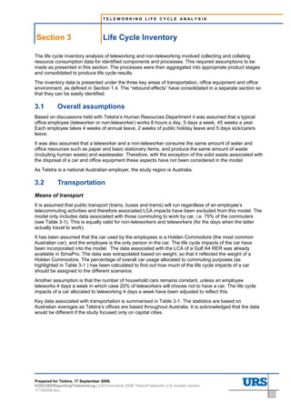 TELEWORKING LIFE CYCLE ANALYSIS




    Section 3                             Life Cycle Inventory
3     Life Cycle Inventory




The life cycle inventory analysis of teleworking and non-teleworking involved collecting and collating
resource consumption data for identified components and processes. This required assumptions to be
made as presented in this section. The processes were then aggregated into appropriate product stages
and consolidated to produce life cycle results.
The inventory data is presented under the three key areas of transportation, office equipment and office
environment, as defined in Section 1.4. The “rebound effects” have consolidated in a separate section so
that they can be easily identified.

3.1                          Overall assumptions
Based on discussions held with Telstra’s Human Resources Department it was assumed that a typical
office employee (teleworker or non-teleworker) works 8 hours a day, 5 days a week, 45 weeks a year.
Each employee takes 4 weeks of annual leave, 2 weeks of public holiday leave and 5 days sick/carers
leave.
It was also assumed that a teleworker and a non-teleworker consume the same amount of water and
office resources such as paper and basic stationary items, and produce the same amount of waste
(including human waste) and wastewater. Therefore, with the exception of the solid waste associated with
the disposal of a car and office equipment these aspects have not been considered in the model.
As Telstra is a national Australian employer, the study region is Australia.

3.2                          Transportation
Means of transport
It is assumed that public transport (trains, buses and trams) will run regardless of an employee’s
telecommuting activities and therefore associated LCA impacts have been excluded from this model. The
model only includes data associated with those commuting to work by car, i.e. 75% of the commuters
(see Table 3-1). This is equally valid for non-teleworkers and teleworkers (for the days when the latter
actually travel to work).
It has been assumed that the car used by the employees is a Holden Commodore (the most common
Australian car), and the employee is the only person in the car. The life cycle impacts of the car have
been incorporated into the model. The data associated with the LCA of a Golf A4 RER was already
available in SimaPro. The data was extrapolated based on weight, so that it reflected the weight of a
Holden Commodore. The percentage of overall car usage allocated to commuting purposes (as
highlighted in Table 3-1 ) has been calculated to find out how much of the life cycle impacts of a car
should be assigned to the different scenarios.
Another assumption is that the number of household cars remains constant, unless an employee
teleworks 4 days a week in which case 20% of teleworkers will choose not to have a car. The life cycle
impacts of a car allocated to teleworking 4 days a week have been adjusted to reflect this.
Key data associated with transportation is summarised in Table 3-1. The statistics are based on
Australian averages as Telstra’s offices are based throughout Australia. It is acknowledged that the data
would be different if the study focused only on capital cities.




Prepared for Telstra, 17 September 2008.
43283300ReportingTeleworking LCAComments 2008 TelstraTelework LCA revised version
17102008.doc
                                                                                                            3-1
 