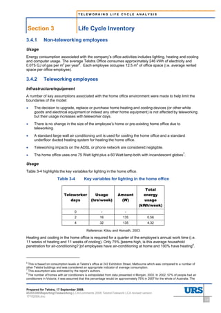 TELEWORKING LIFE CYCLE ANALYSIS




    Section 3                           Life Cycle Inventory
3.4.1        Non-teleworking employees
Usage
Energy consumption associated with the company’s office activities includes lighting, heating and cooling
and computer usage. The average Telstra Office consumes approximately 246 kWh of electricity and
0.075 GJ of gas per m2 per year6. Each employee occupies 12.5 m2 of office space (i.e. average rented
space per office employee).

3.4.2        Teleworking employees
Infrastructure/equipment
A number of key assumptions associated with the home office environment were made to help limit the
boundaries of the model:

•     The decision to upgrade, replace or purchase home heating and cooling devices (or other white
      goods and electrical equipment or indeed any other home equipment) is not affected by teleworking
      but their usage increases with teleworker days.

•     There is no change in the size of the employee’s home or pre-existing home office due to
      teleworking.

•     A standard large wall air conditioning unit is used for cooling the home office and a standard
      underfloor ducted heating system for heating the home office.

•     Teleworking impacts on the ADSL or phone network are considered negligible.

•     The home office uses one 75 Watt light plus a 60 Watt lamp both with incandescent globes7.

Usage
Table 3-4 highlights the key variables for lighting in the home office.

                       Table 3-4           Key variables for lighting in the home office

                                                                                       Total
                            Teleworker            Usage             Amount            energy
                               days             (hrs/week)           (W)              usage
                                                                                    (kWh/week)
                                    0                   -                 -
                                    2                  16               135                0.56
                                    4                  32               135                4.32

                                             Reference: Kitou and Horvath, 2003

Heating and cooling in the home office is required for a quarter of the employee’s annual work time (i.e.
11 weeks of heating and 11 weeks of cooling). Only 75% [seems high, is this average household
penetration for air-conditioning? ]of employees have air-conditioning at home and 100% have heating8.



6
  This is based on consumption levels at Telstra’s office at 242 Exhibition Street, Melbourne which was compared to a number of
other Telstra buildings and was considered an appropriate indicator of average consumption.
7
  This assumption was estimated by the report’s authors.
8
  The number of homes with air conditioners is extrapolated from data presented in Morgan, 2002. In 2002, 57% of people had air
conditioners in Victoria; it was assumed that this percentage would be approximately 75% in 2007 for the whole of Australia. The


Prepared for Telstra, 17 September 2008.
43283300ReportingTeleworking LCAComments 2008 TelstraTelework LCA revised version
17102008.doc
                                                                                                                                   3-5
 