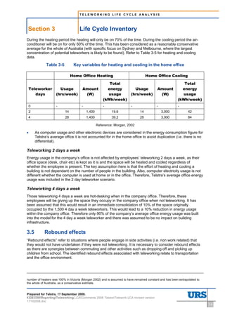 TELEWORKING LIFE CYCLE ANALYSIS




Section 3                            Life Cycle Inventory
During the heating period the heating will only be on 70% of the time. During the cooling period the air-
conditioner will be on for only 60% of the time. This has been considered as a reasonably conservative
average for the whole of Australia (with specific focus on Sydney and Melbourne, where the largest
concentration of potential teleworkers is likely to be found). Refer to Table 3-5 for heating and cooling
data.

               Table 3-5         Key variables for heating and cooling in the home office

                                Home Office Heating                                  Home Office Cooling

                                                         Total                                               Total
    Teleworker         Usage           Amount           energy             Usage            Amount          energy
       days          (hrs/week)         (W)             usage            (hrs/week)          (W)            usage
                                                      (kWh/week)                                          (kWh/week)
    0                -                -               -                  -                 -              -
    2                      14             1,400             19.6                14             3,000             42
    4                      28             1,400             39.2                28             3,000             84

                                                  Reference: Morgan, 2002

•       As computer usage and other electronic devices are considered in the energy consumption figure for
        Telstra’s average office it is not accounted for in the home office to avoid duplication (i.e. there is no
        differential).

Teleworking 2 days a week
Energy usage in the company’s office is not affected by employees’ teleworking 2 days a week, as their
office space (desk, chair etc) is kept as it is and the space will be heated and cooled regardless of
whether the employee is present. The key assumption here is that the effort of heating and cooling a
building is not dependant on the number of people in the building. Also, computer electricity usage is not
different whether the computer is used at home or in the office. Therefore, Telstra’s average office energy
usage was included in the 2 day teleworker scenario.

Teleworking 4 days a week
Those teleworking 4 days a week are hot-desking when in the company office. Therefore, these
employees will be giving up the space they occupy in the company office when not teleworking. It has
been assumed that this would result in an immediate consolidation of 10% of the space originally
occupied by the 1,500 4 day a week teleworkers. This would lead to a 10% reduction in energy usage
within the company office. Therefore only 90% of the company’s average office energy usage was built
into the model for the 4 day a week teleworker and there was assumed to be no impact on building
infrastructure.

3.5           Rebound effects
“Rebound effects” refer to situations where people engage in side activities (i.e. non work related) that
they would not have undertaken if they were not teleworking. It is necessary to consider rebound effects
as there are synergies between commuting and other activities such as dropping off and picking up
children from school. The identified rebound effects associated with teleworking relate to transportation
and the office environment.




number of heaters was 100% in Victoria (Morgan 2002) and is assumed to have remained constant and has been extrapolated to
the whole of Australia, as a conservative estimate.


Prepared for Telstra, 17 September 2008.
43283300ReportingTeleworking LCAComments 2008 TelstraTelework LCA revised version
17102008.doc
                                                                                                                             3-6
 