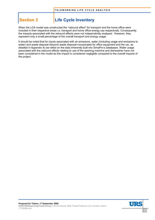 TELEWORKING LIFE CYCLE ANALYSIS




Section 3                          Life Cycle Inventory
When the LCA model was constructed the “rebound effect” for transport and the home office were
included in their respective areas i.e. transport and home office energy use respectively. Consequently
the impacts associated with the rebound effects were not independently analysed. However, they
represent only a small percentage of the overall transport and energy usage.
It should be noted that for inputs associated with air emissions, water (including usage and emissions to
water) and waste disposal (beyond waste disposal incorporated for office equipment and the car, as
detailed in Appendix A) we relied on the data inherently built into SimaPro’s databases. Water usage
associated with the rebound effects relating to use of the washing machine and dishwasher have not
been considered in the model as this impact is considered negligible compared to the overall impacts of
the project.




Prepared for Telstra, 17 September 2008.
43283300ReportingTeleworking LCAComments 2008 TelstraTelework LCA revised version
17102008.doc
                                                                                                            3-9
 