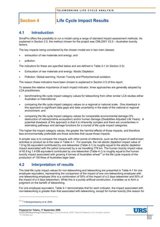 TELEWORKING LIFE CYCLE ANALYSIS




    Section 4                                         Life Cycle Impact Results
4          Life Cycle Impact Results




4.1                                    Introduction
SimaPro offers the possibility to run a model using a range of standard impact assessment methods. As
explained in Section 2.5, the method chosen for the project was CML2001 V2.0 – Australian toxicity
factors.
The key impacts being considered by the chosen model are in two main classes:

•          exhaustion of raw materials and energy; and

•          pollution.
The indicators for these are specified below and are defined in Table 2-1 (in Section 2.5):

•          Exhaustion of raw materials and energy: Abiotic Depletion.

•          Pollution: Global warming, Human Toxicity and Photochemical oxidation.
The reason these indicators have been chosen is explained in Section 2.5 of this report.
To assess the relative importance of each impact indicator, three approaches are generally adopted by
LCA practitioners.

•          benchmarking life cycle impact category values for teleworking from other similar LCA studies either
           Australian or International;

•          comparing the life cycle impact category values on a regional or national scale. One drawback in
           this approach is significant data gaps and data uncertainty in the state of the national or regional
           environment; and

•          comparing the life cycle impact category values for comparable environmental damage (5%
           destruction of native/pristine ecosystem) and/or human damage (Disabilities Adjusted Life Years). A
           potential drawback of this approach is that it is inherently complex and there are uncertainties in
           estimating pathways and damage functions for a myriad of life cycle impact categories.
The higher the impact category values, the greater the harmful effects of those impacts, and therefore
less environmentally preferable are those activities that cause those impacts.
A simpler way is to compare the impacts with other points of reference, such as the impact of well-known
activities or product as is the case in Table 4-1. For example, the net abiotic depletion impact value of
1.6 kg Sb equivalent contributed by one teleworker (Table 4-1) is roughly equal to the abiotic depletion
impact associated with the petrol consumed by a car travelling 778 km. The human toxicity impact value
of 45.9 kg 1,4-DB equivalent contributed by one teleworker (Table 4-1) is roughly equal to the human
toxicity impact associated with growing 4 tonnes of Australian wheat12 or the life cycle impacts of the
production of 100 litres of Australian lager beer.

4.2                                    Interpretation of results
The total life cycle impact values for non-teleworking and teleworking are presented in Table 4-1 for one
employee equivalent, representing the comparison of the impact of one non-teleworking employee with
one teleworking employee (this is a combination of 50% of the impact of a 2 days teleworker and 50% of
the impact of a 4 days teleworker). While this is a purely artificial construction, it enables us to form a
judgment on the benefit of teleworking.
For one employee equivalent, Table 4-1 demonstrates that for each indicator, the impact associated with
non-teleworking is greater than that associated with teleworking, except for human toxicity (the reason for


12   12
          V.Narayanaswamy et al, 2004.


Prepared for Telstra, 17 September 2008.
43283300ReportingTeleworking LCAComments 2008 TelstraTelework LCA revised version
17102008.doc
                                                                                                                  4-1
 