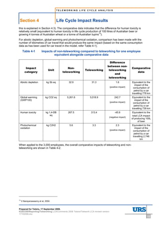 TELEWORKING LIFE CYCLE ANALYSIS




 Section 4                              Life Cycle Impact Results
this is explained in Section 4.3). The comparative data indicates that the difference for human toxicity is
relatively small (equivalent to human toxicity in life cycle production of 100 litres of Australian beer or
growing 4 tonnes of Australian wheat or a tonne of Australian lupins13).
For abiotic depletion, global warming and photochemical oxidation, comparison has been made with the
number of kilometres of car travel that would produce the same impact (based on the same consumption
data as has been used for car travel in the model, refer Table 4-1).

      Table 4-1         Impacts of non-teleworking compared to teleworking for one employee
                                 equivalent alongside comparative data

                                                                                     Difference
                                                                                   between non-
         Impact                                Non-                                                         Comparative
                               Unit                           Teleworking           teleworking
        category                           teleworking                                                         data
                                                                                         and
                                                                                    teleworking
 Abiotic depletion           kg Sb eq          32.9                 31.3                      1.6           Equivalent to the
                                                                                                               impact of the
                                                                                        (positive impact)    consumption of
                                                                                                              petrol by a car
                                                                                                            travelling 778 km
 Global warming             kg CO2 eq        5,261.6              5,018.9                    242.7          Equivalent to the
 (GWP100)                                                                                                      impact of the
                                                                                        (positive impact)    consumption of
                                                                                                              petrol by a car
                                                                                                            travelling 739 km
 Human toxicity             kg 1,4-DB         267.5                313.4                     -45.9          Equivalent to the
                                eq                                                                           total LCA impact
                                                                                        (negative impact)
                                                                                                            of producing 100L
                                                                                                                   of beer
 Photochemical               kg C2H2           5.6                   3.3                      2.3           Equivalent to the
 oxidation                                                                                                     impact of the
                                                                                        (positive impact)    consumption of
                                                                                                              petrol by a car
                                                                                                             travelling 2,746
                                                                                                                    km

When applied to the 3,000 employees, the overall comparative impacts of teleworking and non-
teleworking are shown in Table 4-2.




13
     V.Narayanaswamy et al, 2004.


Prepared for Telstra, 17 September 2008.
43283300ReportingTeleworking LCAComments 2008 TelstraTelework LCA revised version
17102008.doc
                                                                                                                          4-2
 