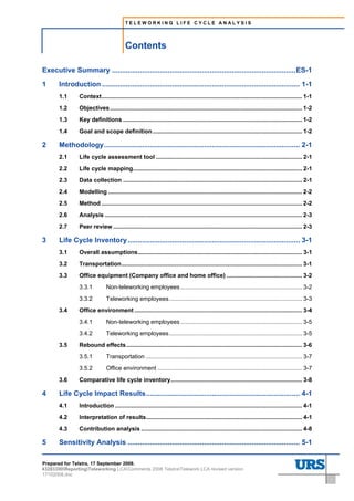 TELEWORKING LIFE CYCLE ANALYSIS




                                              Contents
Contents




Executive Summary ............................................................................................ES-1
1          Introduction ................................................................................................... 1-1
           1.1      Context.......................................................................................................................... 1-1
           1.2      Objectives ..................................................................................................................... 1-2
           1.3      Key definitions ............................................................................................................. 1-2
           1.4      Goal and scope definition ........................................................................................... 1-2

2          Methodology.................................................................................................. 2-1
           2.1      Life cycle assessment tool ......................................................................................... 2-1
           2.2      Life cycle mapping....................................................................................................... 2-1
           2.3      Data collection ............................................................................................................. 2-1
           2.4      Modelling ...................................................................................................................... 2-2
           2.5      Method .......................................................................................................................... 2-2
           2.6      Analysis ........................................................................................................................ 2-3
           2.7      Peer review ................................................................................................................... 2-3

3          Life Cycle Inventory ...................................................................................... 3-1
           3.1      Overall assumptions.................................................................................................... 3-1
           3.2      Transportation.............................................................................................................. 3-1
           3.3      Office equipment (Company office and home office) .............................................. 3-2
                    3.3.1          Non-teleworking employees .......................................................................... 3-2
                    3.3.2          Teleworking employees................................................................................. 3-3
           3.4      Office environment ...................................................................................................... 3-4
                    3.4.1          Non-teleworking employees .......................................................................... 3-5
                    3.4.2          Teleworking employees................................................................................. 3-5
           3.5      Rebound effects........................................................................................................... 3-6
                    3.5.1          Transportation ............................................................................................... 3-7
                    3.5.2          Office environment ........................................................................................ 3-7
           3.6      Comparative life cycle inventory................................................................................ 3-8

4          Life Cycle Impact Results............................................................................. 4-1
           4.1      Introduction .................................................................................................................. 4-1
           4.2      Interpretation of results............................................................................................... 4-1
           4.3      Contribution analysis .................................................................................................. 4-8

5          Sensitivity Analysis ...................................................................................... 5-1

Prepared for Telstra, 17 September 2008.
43283300ReportingTeleworking LCAComments 2008 TelstraTelework LCA revised version
17102008.doc
                                                                                                                                                            i
 