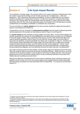 TELEWORKING LIFE CYCLE ANALYSIS




 Section 4                             Life Cycle Impact Results
The contribution of energy usage in the company office is not a major component overall because under
the model it is assumed to be fairly common to both scenarios (for non-teleworkers – 100% and
teleworkers – 95%, allowing for office space consolidation). As this is a differential LCA, the impact is
therefore cancelled out to a large extent. However, it is still a key component, as without the savings
achieved in the company office, the overall results would be reversed. It is also noted that the model’s
assumption that only 10% of the 4-day teleworking space (and therefore 5% of the total space occupied
by teleworkers) is immediately consolidated, is considered very conservative.
The key contributors for abiotic depletion are the same as those identified for global warming (refer to
Figure 4-3 and Figure B and Table 4-3).
Transportation is the key contributor for photochemical oxidation with the benefit of teleworking almost
directly proportional to the avoided car travel distance (refer to Figure 4-4 and Figure B).
For human toxicity the key contributor is energy usage in the home office. For this impact category the
benefits associated with reduced car travel highlighted by the global warming indicator, are not replicated
to the same degree. Indeed, when considering human toxicity, car fuel is less harmful than black coal
used for electricity generation (refer to Figure 4-2 and Figure B). Energy usage in the home office is
assumed to be electricity, produced essentially from black coal, as indicated in Table 4-3. Therefore, the
human toxicity impacts associated with energy usage in the home office are not offset by the savings
achieved through reduced car travel, as is the case for the other impact categories15. Hence, human
toxicity impacts associated with teleworking are greater than those associated with non-teleworking,
because teleworkers altogether use more electricity (sourced from black coal) than non-teleworkers16.
One major conclusion arises from this analysis: overall, energy usage from transport and from the home
office and company office environments are the key contributing pathways. Rather than focus on all four
indicators for the sensitivity analysis, it was decided to mainly focus on global warming. This is because
global warming is the most relevant indicator (given the key contributing activities) and provides more
reliable data (as its pathways are well known).
Although the difference associated with the human toxicity is relatively small, a sensitivity analysis was
applied to human toxicity, as it is the only impact category which suggests that the impacts associated
with teleworking are greater than those associated with non-teleworking. The results are summarised in
Section 5.2




15
   If heating in the home office was sourced from gas instead of electricity human toxicity impacts would change from -45.9 kg
1,2 DB eq to -28.5 kg 1,2 DB eq
16
   It should be noted that human toxicity pathways are not as well known as global warming pathways and therefore the data
embedded in the SimaPro database with regards to human toxicity must be interpreted with caution (personal communication:
SimaPro distributors)


Prepared for Telstra, 17 September 2008.
J:JOBS43283300ReportingTeleworking LCAComments 2008 TelstraTelework LCA
revised version 17102008.doc
                                                                                                                                 4-9
 