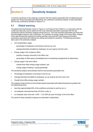 TELEWORKING LIFE CYCLE ANALYSIS




    Section 5                                        Sensitivity Analysis
5     Sensitivity Analysis




To test the robustness of the initial key conclusion that the impacts associated with non-teleworking are
greater than those associated with teleworking, we undertook a sensitivity analysis on data associated
with the key contributors identified in Section 4.3.

5.1                            Global warming
The global warming flowchart, shown in Figure 4-1 and Figure B and Table 4-3, in conjunction with the
model input data was used to determine the most important parameters associated with the key
contributors that the sensitivity analyses should focus on. The most important parameters are those that
have the biggest impact on key contributors. For example, for energy usage in the home office, analysis
of the data showed that heating and cooling activities consumed the most energy and therefore
parameters associated with heating and cooling were tested for sensitivity. The following parameters
were used in the sensitivity analysis:

•     Car transportation usage:
     –                       percentage of employees commuting to work by car; and
     –                       average kilometres travelled by employees, by car to get to and from work.

•     Energy usage in the company’s office:
     –                       quantity of energy consumed in the office; and
     –                       percentage of office space consolidated due to hot-desking arrangements for teleworkers.

•     Energy usage in the home office:
     –                       overall home office energy usage variation; and
     –                       energy usage of heating / cooling specifically.
The sensitivity analysis demonstrates that the most sensitive parameters are:

•     Percentage of employees commuting to work by car;

•     Average kilometres travelled by employees, by car to get to and from work; and

•     Overall home office energy usage variation.
The analysis shows that the environmental impacts associated with teleworking become greater than
non-teleworking when;

•     less than approximately 60% of the workforce commutes to work by car; or

•     an employee commutes less than 25-30 km a day; or

•     an employee uses more than 1,039 – 1,212 kWh per year of energy in the home office.
The result for these sensitivity analyses are described in detail below.




Prepared for Telstra, 17 September 2008.
J:JOBS43283300ReportingTeleworking LCAComments 2008 TelstraTelework LCA
revised version 17102008.doc
                                                                                                                        5-1
 