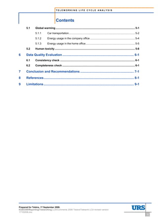 TELEWORKING LIFE CYCLE ANALYSIS




                                         Contents
       5.1      Global warming ............................................................................................................ 5-1
                5.1.1         Car transportation.......................................................................................... 5-2
                5.1.2         Energy usage in the company office ............................................................. 5-4
                5.1.3         Energy usage in the home office................................................................... 5-5
       5.2      Human toxicity ............................................................................................................. 5-8

6      Data Quality Evaluation ................................................................................ 6-1
       6.1      Consistency check ...................................................................................................... 6-1
       6.2      Completeness check ................................................................................................... 6-1

7      Conclusion and Recommendations ............................................................ 7-1
8      References..................................................................................................... 8-1
9      Limitations ..................................................................................................... 9-1




Prepared for Telstra, 17 September 2008.
43283300ReportingTeleworking LCAComments 2008 TelstraTelework LCA revised version
17102008.doc
                                                                                                                                                   ii
 
