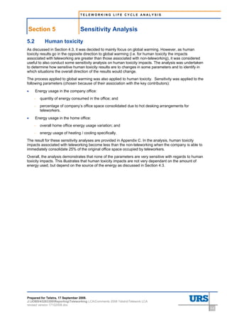 TELEWORKING LIFE CYCLE ANALYSIS




Section 5                        Sensitivity Analysis
5.2        Human toxicity
As discussed in Section 4.3, it was decided to mainly focus on global warming. However, as human
toxicity results go in the opposite direction to global warming (i.e. for human toxicity the impacts
associated with teleworking are greater than those associated with non-teleworking), it was considered
useful to also conduct some sensitivity analysis on human toxicity impacts. The analysis was undertaken
to determine how sensitive human toxicity results are to changes in some parameters and to identify in
which situations the overall direction of the results would change.
The process applied to global warming was also applied to human toxicity. Sensitivity was applied to the
following parameters (chosen because of their association with the key contributors):

•     Energy usage in the company office:
    –   quantity of energy consumed in the office; and
    –   percentage of company’s office space consolidated due to hot desking arrangements for
        teleworkers.

•     Energy usage in the home office:
    –   overall home office energy usage variation; and
    –   energy usage of heating / cooling specifically.
The result for these sensitivity analyses are provided in Appendix C. In the analysis, human toxicity
impacts associated with teleworking become less than the non-teleworking when the company is able to
immediately consolidate 25% of the original office space occupied by teleworkers.
Overall, the analysis demonstrates that none of the parameters are very sensitive with regards to human
toxicity impacts. This illustrates that human toxicity impacts are not very dependant on the amount of
energy used, but depend on the source of the energy as discussed in Section 4.3.




Prepared for Telstra, 17 September 2008.
J:JOBS43283300ReportingTeleworking LCAComments 2008 TelstraTelework LCA
revised version 17102008.doc
                                                                                                           5-8
 