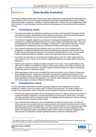 TELEWORKING LIFE CYCLE ANALYSIS




    Section 6                               Data Quality Evaluation
6     Data Quality Evaluation




This section analyses the life cycle inventory and impact assessment results against the stated goal and
scope definition of the LCA and provides quantified and accurate interpretations of the results. It deals
with issues of data consistency, variability, uncertainty (dealt with in section 6.2) and completeness (dealt
with in section 6.1) and discusses how these affect the interpretation and the meaning of the results and
findings.

6.1                             Consistency check
•     The system boundaries and allocation procedures have been uniformly applied throughout the life
      cycle analysis process. All reported resource inputs and emissions under the chosen sub-systems
      have been considered for the inventory analysis and impact assessment.
•     The decision to upgrade, replace or purchase home heating and cooling devices or any other home
      equipment is not affected by teleworking but their usage increases with teleworker days. While it is
      acknowledged that this assumption is probably not conservative, attempting to factor this in would
      potentially lead to misleading results (e.g. behavioural studies would need to be included).
•     The emissions associated with fluorocarbons (HFCs and HCFCs) due to air conditioning and
      refrigeration in residential buildings and commercial buildings are assumed to be the same. Even
      though commercial equipment produces more emissions purely based on its size, the cumulative
      impact of residential emissions is likely to result in this assumption being found reasonable.
•     It has been assumed that car commuters are travelling alone in their car, which might not be the
      case. However, part, if not all, of this impact is captured through the car usage rebound impact for
      teleworkers.
•     The life cycle impacts of a desktop or laptop computer are the same. This is questionable but the
      difference is unlikely to be significant enough to influence the results of the model. If anything, this
      assumption is overly conservative, as power usage and lifecycle impacts of a laptop are generally
      smaller than those of a desktop computer.
•     Other assumptions made may be considered as overly conservative and are likely to compensate
      those highlighted above. In particular, it has been assumed that employees working from home
      would be alone at home, whereas it is likely that a significant proportion of them would have family at
      home regardless of whether they telework or not. This has direct implications on impacts associated
      with energy usage, and rebound effects for teleworkers.

6.2                             Completeness check
The life cycle impact assessment covered a significant range of impact categories and emission
substances. However, due to the project scope, timeframes and resources, the model is based on a
number of key assumptions, which if changed may have significant impacts on the results obtained.

•     The life cycle impacts associated with the infrastructure required for lighting, heating and cooling in a
      residential building compared to a commercial building were assumed to be the same. At present,
      LCA data associated with this infrastructure are not available and the project team felt that obtaining
      such data would be a separate project in itself.
•     It was assumed that a teleworker and a non-teleworker consume the same amount of water and
      office resources such as paper and basic stationary items, and produce the same amount of waste
      (including human waste) and wastewater. Therefore, with the exception of the solid waste associated
      with the disposal of a car and office equipment, these aspects have not been considered in the
      model. This assumption seems reasonable as basic human needs and behaviour regarding office
      resources are not expected to change significantly based on where an employee works17.



17
  With regards to paper consumption, James (2004) shows that the response is mixed with some teleworkers indicating that paper
consumption increases as a result of teleworking while others indicate a decrease.


Prepared for Telstra, 43283300
Final
J:JOBS43283300ReportingTeleworking LCAComments 2008 TelstraTelework LCA
revised version 17102008.doc                                                                                                     6-1
 