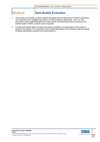 TELEWORKING LIFE CYCLE ANALYSIS




Section 6                        Data Quality Evaluation
•   The impacts on the ADSL or phone network associated with the teleworking of Telstra’s employees
    were assumed to be negligible (assumption of 3,000 employees teleworking – see 1.4). This
    assumption seems reasonable given the small number of potential teleworkers compared to the
    overall number of ADSL or phone users in Australia.

•   It is assumed that the effort of heating and cooling a building is not dependant on the number of
    people in the building. This assumption seems reasonable based on the relatively small percentage
    of people teleworking compared to the total workforce.




Prepared for Telstra, 43283300
Final
J:JOBS43283300ReportingTeleworking LCAComments 2008 TelstraTelework LCA
revised version 17102008.doc                                                                            6-2
 