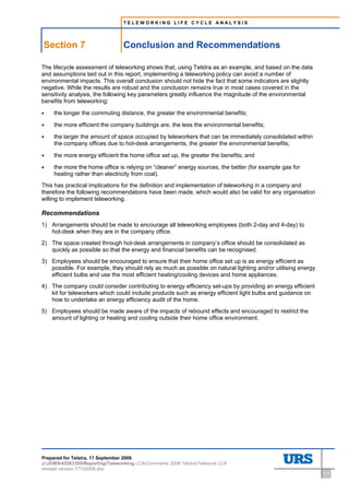 TELEWORKING LIFE CYCLE ANALYSIS




    Section 7                          Conclusion and Recommendations
7     Conclusion and Recommendations




The lifecycle assessment of teleworking shows that, using Telstra as an example, and based on the data
and assumptions laid out in this report, implementing a teleworking policy can avoid a number of
environmental impacts. This overall conclusion should not hide the fact that some indicators are slightly
negative. While the results are robust and the conclusion remains true in most cases covered in the
sensitivity analysis, the following key parameters greatly influence the magnitude of the environmental
benefits from teleworking:

•     the longer the commuting distance, the greater the environmental benefits;

•     the more efficient the company buildings are, the less the environmental benefits;

•     the larger the amount of space occupied by teleworkers that can be immediately consolidated within
      the company offices due to hot-desk arrangements, the greater the environmental benefits;

•     the more energy efficient the home office set up, the greater the benefits; and

•     the more the home office is relying on “cleaner” energy sources, the better (for example gas for
      heating rather than electricity from coal).
This has practical implications for the definition and implementation of teleworking in a company and
therefore the following recommendations have been made, which would also be valid for any organisation
willing to implement teleworking.

Recommendations
1) Arrangements should be made to encourage all teleworking employees (both 2-day and 4-day) to
   hot-desk when they are in the company office.
2) The space created through hot-desk arrangements in company’s office should be consolidated as
   quickly as possible so that the energy and financial benefits can be recognised.
3) Employees should be encouraged to ensure that their home office set up is as energy efficient as
   possible. For example, they should rely as much as possible on natural lighting and/or utilising energy
   efficient bulbs and use the most efficient heating/cooling devices and home appliances.
4) The company could consider contributing to energy efficiency set-ups by providing an energy efficient
   kit for teleworkers which could include products such as energy efficient light bulbs and guidance on
   how to undertake an energy efficiency audit of the home.
5) Employees should be made aware of the impacts of rebound effects and encouraged to restrict the
   amount of lighting or heating and cooling outside their home office environment.




Prepared for Telstra, 17 September 2008.
J:JOBS43283300ReportingTeleworking LCAComments 2008 TelstraTelework LCA
revised version 17102008.doc
                                                                                                             7-1
 
